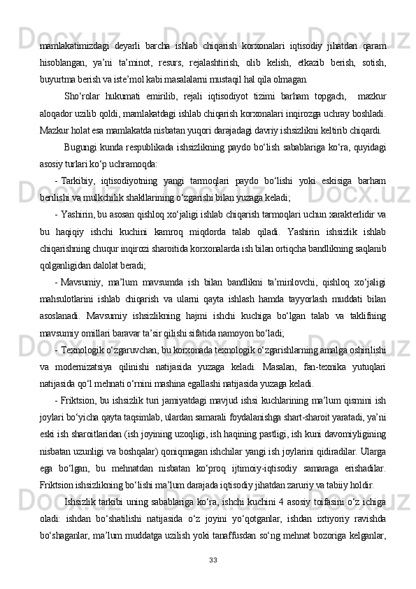 mamlakatimizdagi   deyarli   barcha   ishlab   chiqarish   korxonalari   iqtisodiy   jihatdan   qaram
hisoblangan,   ya’ni   ta’minot,   resurs,   rejalashtirish,   olib   kelish,   etkazib   berish,   sotish,
buyurtma berish va iste’mol kabi masalalarni mustaqil hal qila olmagan.
Sho‘rolar   hukumati   emirilib,   rejali   iqtisodiyot   tizimi   barham   topgach,     mazkur
aloqador uzilib qoldi, mamlakatdagi ishlab chiqarish korxonalari inqirozga uchray boshladi.
Mazkur holat esa mamlakatda nisbatan yuqori darajadagi davriy ishsizlikni keltirib chiqardi.
Bugungi kunda respublikada ishsizlikning paydo bo‘lish sabablariga ko‘ra, quyidagi
asosiy turlari ko‘p uchramoqda:
- Tarkibiy,   iqtisodiyotning   yangi   tarmoqlari   paydo   bo‘lishi   yoki   eskisiga   barham
berilishi va mulkchilik shakllarining o‘zgarishi bilan yuzaga keladi;
- Yashirin, bu asosan qishloq xo‘jaligi ishlab chiqarish tarmoqlari uchun xarakterlidir va
bu   haqiqiy   ishchi   kuchini   kamroq   miqdorda   talab   qiladi.   Yashirin   ishsizlik   ishlab
chiqarishning chuqur inqirozi sharoitida korxonalarda ish bilan ortiqcha bandlikning saqlanib
qolganligidan dalolat beradi;
- Mavsumiy,   ma’lum   mavsumda   ish   bilan   bandlikni   ta’minlovchi,   qishloq   xo‘jaligi
mahsulotlarini   ishlab   chiqarish   va   ularni   qayta   ishlash   hamda   tayyorlash   muddati   bilan
asoslanadi.   Mavsumiy   ishsizlikning   hajmi   ishchi   kuchiga   bo‘lgan   talab   va   taklifning
mavsumiy omillari baravar ta’sir qilishi sifatida namoyon bo‘ladi;
- Texnologik o‘zgaruvchan, bu korxonada texnologik o‘zgarishlarning amalga oshirilishi
va   modernizatsiya   qilinishi   natijasida   yuzaga   keladi.   Masalan,   fan-texnika   yutuqlari
natijasida qo‘l mehnati o‘rnini mashina egallashi natijasida yuzaga keladi.
- Friktsion, bu ishsizlik turi jamiyatdagi mavjud ishsi kuchlarining ma’lum qismini ish
joylari bo‘yicha qayta taqsimlab, ulardan samarali foydalanishga shart-sharoit yaratadi, ya’ni
eski ish sharoitlaridan (ish joyining uzoqligi, ish haqining pastligi, ish kuni davomiyligining
nisbatan uzunligi va boshqalar) qoniqmagan ishchilar yangi ish joylarini qidiradilar. Ularga
ega   bo‘lgan,   bu   mehnatdan   nisbatan   ko‘proq   ijtimoiy-iqtisodiy   samaraga   erishadilar.
Friktsion ishsizlikning bo‘lishi ma’lum darajada iqtisodiy jihatdan zaruriy va tabiiy holdir.
Ishsizlik tarkibi uning sabablariga ko‘ra, ishchi kuchini 4 asosiy toifasini o‘z ichiga
oladi:   ishdan   bo‘shatilishi   natijasida   o‘z   joyini   yo‘qotganlar,   ishdan   ixtiyoriy   ravishda
bo‘shaganlar, ma’lum muddatga uzilish yoki tanaffusdan so‘ng mehnat bozoriga kelganlar,
33 