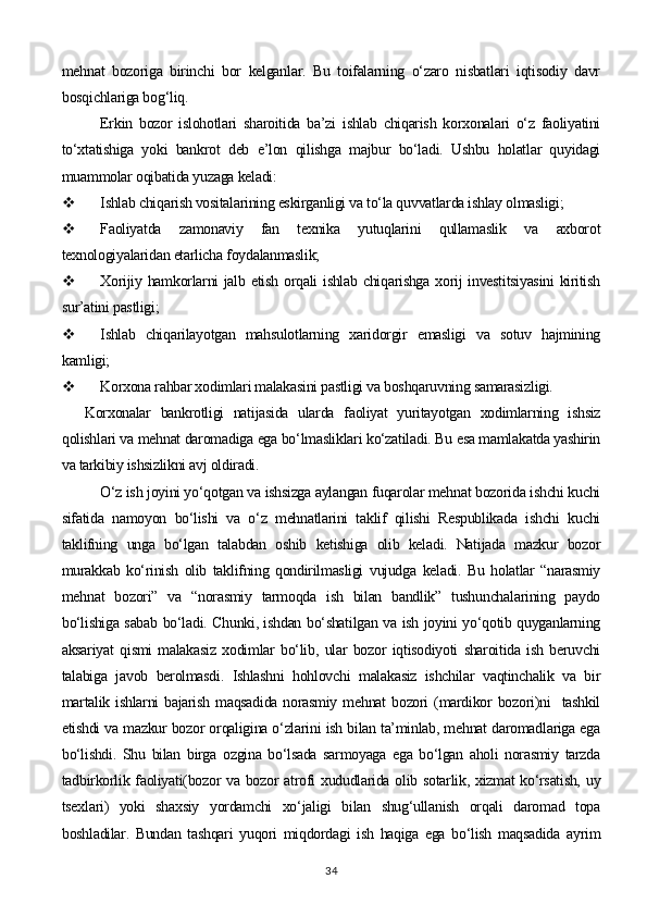 mehnat   bozoriga   birinchi   bor   kelganlar.   Bu   toifalarning   o‘zaro   nisbatlari   iqtisodiy   davr
bosqichlariga bog‘liq.
Erkin   bozor   islohotlari   sharoitida   ba’zi   ishlab   chiqarish   korxonalari   o‘z   faoliyatini
to‘xtatishiga   yoki   bankrot   deb   e’lon   qilishga   majbur   bo‘ladi.   Ushbu   holatlar   quyidagi
muammolar oqibatida yuzaga keladi:
 Ishlab chiqarish vositalarining eskirganligi va to‘la quvvatlarda ishlay olmasligi;
 Faoliyatda   zamonaviy   fan   texnika   yutuqlarini   qullamaslik   va   axborot
texnologiyalaridan etarlicha foydalanmaslik;
 Xorijiy hamkorlarni  jalb etish  orqali  ishlab chiqarishga xorij  investitsiyasini  kiritish
sur’atini pastligi;
 Ishlab   chiqarilayotgan   mahsulotlarning   xaridorgir   emasligi   va   sotuv   hajmining
kamligi;
 Korxona rahbar xodimlari malakasini pastligi va boshqaruvning samarasizligi.
Korxonalar   bankrotligi   natijasida   ularda   faoliyat   yuritayotgan   xodimlarning   ishsiz
qolishlari va mehnat daromadiga ega bo‘lmasliklari ko‘zatiladi. Bu esa mamlakatda yashirin
va tarkibiy ishsizlikni avj oldiradi.
O‘z ish joyini yo‘qotgan va ishsizga aylangan fuqarolar mehnat bozorida ishchi kuchi
sifatida   namoyon   bo‘lishi   va   o‘z   mehnatlarini   taklif   qilishi   Respublikada   ishchi   kuchi
taklifning   unga   bo‘lgan   talabdan   oshib   ketishiga   olib   keladi.   Natijada   mazkur   bozor
murakkab   ko‘rinish   olib   taklifning   qondirilmasligi   vujudga   keladi.   Bu   holatlar   “narasmiy
mehnat   bozori”   va   “norasmiy   tarmoqda   ish   bilan   bandlik”   tushunchalarining   paydo
bo‘lishiga sabab bo‘ladi. Chunki, ishdan bo‘shatilgan va ish joyini yo‘qotib quyganlarning
aksariyat   qismi   malakasiz   xodimlar   bo‘lib,   ular   bozor   iqtisodiyoti   sharoitida   ish   beruvchi
talabiga   javob   berolmasdi.   Ishlashni   hohlovchi   malakasiz   ishchilar   vaqtinchalik   va   bir
martalik  ishlarni  bajarish  maqsadida  norasmiy  mehnat   bozori   (mardikor  bozori)ni    tashkil
etishdi va mazkur bozor orqaligina o‘zlarini ish bilan ta’minlab, mehnat daromadlariga ega
bo‘lishdi.   Shu   bilan   birga   ozgina   bo‘lsada   sarmoyaga   ega   bo‘lgan   aholi   norasmiy   tarzda
tadbirkorlik faoliyati(bozor va bozor atrofi xududlarida olib sotarlik, xizmat  ko‘rsatish, uy
tsexlari)   yoki   shaxsiy   yordamchi   xo‘jaligi   bilan   shug‘ullanish   orqali   daromad   topa
boshladilar.   Bundan   tashqari   yuqori   miqdordagi   ish   haqiga   ega   bo‘lish   maqsadida   ayrim
34 