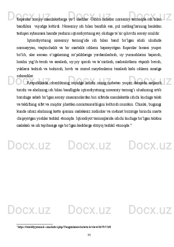 fuqarolar xorijiy mamlakatlarga yo‘l oladilar. Ushbu holatlar norasmiy tarmoqda ish bilan
bandlikni     vujudga  keltirdi.  Norasmiy   ish   bilan  bandlik   esa,   pul   mablag‘larining  bankdan
tashqari aylanmasi hamda yashirin iqtisodiyotning avj olishiga ta’sir qiluvchi asosiy omildir.
Iqtisodiyotning   norasmiy   tarmog‘ida   ish   bilan   band   bo‘lgan   aholi   ulushida
nomuayyan,   vaqtinchalik   va   bir   martalik   ishlarni   bajarayotgan   fuqarolar   hissasi   yuqori
bo‘lib,   ular   asosan   o‘zgalarning   xo‘jaliklariga   yordamlashish,   uy   yumushlarini   bajarish,
hosilni  yig‘ib-terish va saralash,  uy-joy qurish va ta’mirlash, mahsulotlarni etqazib berish,
yuklarni   tashish   va   tushirish,   hovli   va   xuxud   maydonlarini   tozalash   kabi   ishlarni   amalga
oshiradilar. 
Respublikada   ishsizlikning   vujudga   kelishi   uning   nisbatan   yuqori   darajada   saqlanib
turishi va aholining ish bilan bandligida iqtisodiyotning norasmiy tarmog‘i ulushining ortib
borishiga sabab bo‘lgan asosiy muammolardan biri sifatida mamlakatda ishchi kuchiga talab
va taklifning sifat va miqdor jihatdan nomutanosibligini keltirish mumkin. Chunki, bugungi
kunda ishsiz aholining katta qismini malakasiz xodimlar va mehnat bozoriga birinchi marta
chiqayotgan yoshlar tashkil etmoqda. Iqtisodiyot tarmoqlarida ishchi kuchiga bo‘lgan talabni
malakali va ish tajribasiga ega bo‘lgan kadrlarga ehtiyoj tashkil etmoqda. 6
6
 https://worldlyjournals.com/index.php/Yangiizlanuvchi/article/view/3679/5568
35 