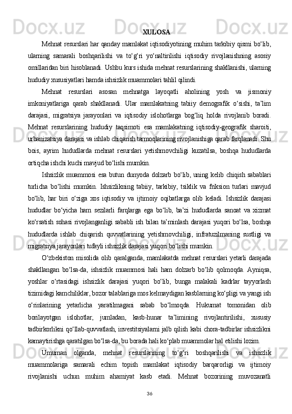 XULOSA
Mehnat resurslari har qanday mamlakat iqtisodiyotining muhim tarkibiy qismi bo‘lib,
ularning   samarali   boshqarilishi   va   to‘g‘ri   yo‘naltirilishi   iqtisodiy   rivojlanishning   asosiy
omillaridan biri hisoblanadi. Ushbu kurs ishida mehnat resurslarining shakllanishi, ularning
hududiy xususiyatlari hamda ishsizlik muammolari tahlil qilindi.
Mehnat   resurslari   asosan   mehnatga   layoqatli   aholining   yosh   va   jismoniy
imkoniyatlariga   qarab   shakllanadi.   Ular   mamlakatning   tabiiy   demografik   o‘sishi,   ta’lim
darajasi,   migratsiya   jarayonlari   va   iqtisodiy   islohotlarga   bog‘liq   holda   rivojlanib   boradi.
Mehnat   resurslarining   hududiy   taqsimoti   esa   mamlakatning   iqtisodiy-geografik   sharoiti,
urbanizatsiya darajasi va ishlab chiqarish tarmoqlarining rivojlanishiga qarab farqlanadi. Shu
bois,   ayrim   hududlarda   mehnat   resurslari   yetishmovchiligi   kuzatilsa,   boshqa   hududlarda
ortiqcha ishchi kuchi mavjud bo‘lishi mumkin.
Ishsizlik muammosi  esa butun dunyoda dolzarb bo‘lib, uning kelib chiqish sabablari
turlicha   bo‘lishi   mumkin.   Ishsizlikning   tabiiy,   tarkibiy,   tsiklik   va   friksion   turlari   mavjud
bo‘lib,   har   biri   o‘ziga   xos   iqtisodiy   va   ijtimoiy   oqibatlarga   olib   keladi.   Ishsizlik   darajasi
hududlar   bo‘yicha   ham   sezilarli   farqlarga   ega   bo‘lib,   ba’zi   hududlarda   sanoat   va   xizmat
ko‘rsatish sohasi rivojlanganligi sababli ish bilan ta’minlash darajasi yuqori bo‘lsa, boshqa
hududlarda   ishlab   chiqarish   quvvatlarining   yetishmovchiligi,   infratuzilmaning   sustligi   va
migratsiya jarayonlari tufayli ishsizlik darajasi yuqori bo‘lishi mumkin.
O‘zbekiston  misolida olib qaralganda, mamlakatda  mehnat  resurslari  yetarli  darajada
shakllangan   bo‘lsa-da,   ishsizlik   muammosi   hali   ham   dolzarb   bo‘lib   qolmoqda.   Ayniqsa,
yoshlar   o‘rtasidagi   ishsizlik   darajasi   yuqori   bo‘lib,   bunga   malakali   kadrlar   tayyorlash
tizimidagi kamchiliklar, bozor talablariga mos kelmaydigan kasblarning ko‘pligi va yangi ish
o‘rinlarining   yetarlicha   yaratilmagani   sabab   bo‘lmoqda.   Hukumat   tomonidan   olib
borilayotgan   islohotlar,   jumladan,   kasb-hunar   ta’limining   rivojlantirilishi,   xususiy
tadbirkorlikni qo‘llab-quvvatlash, investitsiyalarni jalb qilish kabi chora-tadbirlar ishsizlikni
kamaytirishga qaratilgan bo‘lsa-da, bu borada hali ko‘plab muammolar hal etilishi lozim.
Umuman   olganda,   mehnat   resurslarining   to‘g‘ri   boshqarilishi   va   ishsizlik
muammolariga   samarali   echim   topish   mamlakat   iqtisodiy   barqarorligi   va   ijtimoiy
rivojlanishi   uchun   muhim   ahamiyat   kasb   etadi.   Mehnat   bozorining   muvozanatli
36 