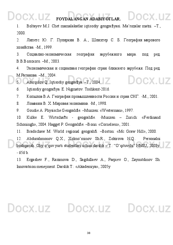 FOYDALANGAN ADABIYOTLAR.
1. Boltayev   M.J.   Chet   mamalakatlar   iqtisodiy   geografiyasi.   Ma’ruzalar   matni.   –T.,
2000.
2. Липeтс     Ю.     Г.     Пуляркин     В.     А.,     Шлихтeр     С.     Б.     Гeография   мирового
хозяйства. -М., 1999.
3. Социално-экономичeская     гeография     зарубeжного     мира.     под     рeд.
В.В.Волского. –М., 2003.
4. Экономичeская   и   социалная   гeография   стран   ближнeго   зарубeжя.   Под   рeд.
М.Ратанова. –М., 2004.
5. Abirqulov Q. Iqtisodiy geografiya. –T., 2004.
6. Iqtisodiy geografiya. E. Nigmatov. Toshkent-2016.
7. Копылов В.А. Гeография промышлeнности России и стран СНГ.  -М., 2001. 
8. Ломакин В. Х. Мировая экономика. -М., 1998. 
9. Goudie A. Physische Geograhfie. –Munxen: «Westerman», 1997.  
10. Kulke     E.     Wirtschafts     -     geograhfie.     -Munxen     –     Zurich:     «Ferdinand
Schoningh», 2004. Hagget P. Geograhfie. –Bonn: «Cornelsen», 2001.
11. Bradschaw  M.  World  regional  geograhfi.  –Boston:  «Mc  Graw  Hill», 2000.
12. Abdurahmonov   Q.X.,   Xolmo‘minov   Sh.R.,   Zokirova   N.Q..     Personalni
boshqarish. Oliy o‘quv yurti studentlari uchun darslik – T.: “O‘qituvchi” NMIU, 2008y.
- 656 b.
13. Ergashev   F.,   Raximova   D.,   Sagdullaev   A.,   Parpiev   O.,   Zaynutdinov   Sh.
Innovatsion menejment. Darslik.T.: «Akademiya», 2005y
38 