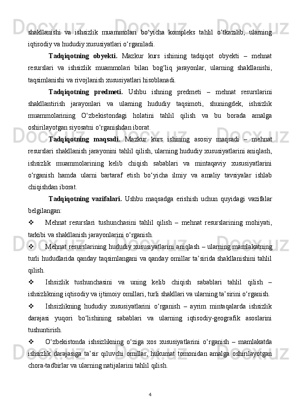 shakllanishi   va   ishsizlik   muammolari   bo‘yicha   kompleks   tahlil   o‘tkazilib,   ularning
iqtisodiy va hududiy xususiyatlari o‘rganiladi.
Tadqiqotning   obyekti.   Mazkur   kurs   ishining   tadqiqot   obyekti   –   mehnat
resurslari   va   ishsizlik   muammolari   bilan   bog‘liq   jarayonlar,   ularning   shakllanishi,
taqsimlanishi va rivojlanish xususiyatlari hisoblanadi.
Tadqiqotning   predmeti.   Ushbu   ishning   predmeti   –   mehnat   resurslarini
shakllantirish   jarayonlari   va   ularning   hududiy   taqsimoti,   shuningdek,   ishsizlik
muammolarining   O‘zbekistondagi   holatini   tahlil   qilish   va   bu   borada   amalga
oshirilayotgan siyosatni o‘rganishdan iborat.
Tadqiqotning   maqsadi.   Mazkur   kurs   ishining   asosiy   maqsadi   –   mehnat
resurslari shakllanish jarayonini tahlil qilish, ularning hududiy xususiyatlarini aniqlash,
ishsizlik   muammolarining   kelib   chiqish   sabablari   va   mintaqaviy   xususiyatlarini
o‘rganish   hamda   ularni   bartaraf   etish   bo‘yicha   ilmiy   va   amaliy   tavsiyalar   ishlab
chiqishdan iborat.
Tadqiqotning   vazifalari.   Ushbu   maqsadga   erishish   uchun   quyidagi   vazifalar
belgilangan:
 Mehnat   resurslari   tushunchasini   tahlil   qilish   –   mehnat   resurslarining   mohiyati,
tarkibi va shakllanish jarayonlarini o‘rganish.
 Mehnat resurslarining hududiy xususiyatlarini aniqlash – ularning mamlakatning
turli hududlarida qanday taqsimlangani va qanday omillar ta’sirida shakllanishini tahlil
qilish.
 Ishsizlik   tushunchasini   va   uning   kelib   chiqish   sabablari   tahlil   qilish   –
ishsizlikning iqtisodiy va ijtimoiy omillari, turli shakllari va ularning ta’sirini o‘rganish.
 Ishsizlikning   hududiy   xususiyatlarini   o‘rganish   –   ayrim   mintaqalarda   ishsizlik
darajasi   yuqori   bo‘lishining   sabablari   va   ularning   iqtisodiy-geografik   asoslarini
tushuntirish.
 O‘zbekistonda   ishsizlikning   o‘ziga   xos   xususiyatlarini   o‘rganish   –   mamlakatda
ishsizlik   darajasiga   ta’sir   qiluvchi   omillar,   hukumat   tomonidan   amalga   oshirilayotgan
chora-tadbirlar va ularning natijalarini tahlil qilish.
4 