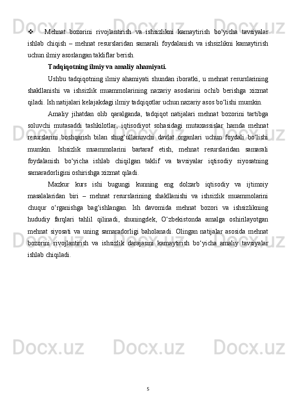  Mehnat   bozorini   rivojlantirish   va   ishsizlikni   kamaytirish   bo‘yicha   tavsiyalar
ishlab   chiqish   –   mehnat   resurslaridan   samarali   foydalanish   va   ishsizlikni   kamaytirish
uchun ilmiy asoslangan takliflar berish.
Tadqiqotning ilmiy va amaliy ahamiyati.
Ushbu   tadqiqotning   ilmiy   ahamiyati   shundan   iboratki,   u   mehnat   resurslarining
shakllanishi   va   ishsizlik   muammolarining   nazariy   asoslarini   ochib   berishga   xizmat
qiladi. Ish natijalari kelajakdagi ilmiy tadqiqotlar uchun nazariy asos bo‘lishi mumkin.
Amaliy   jihatdan   olib   qaralganda,   tadqiqot   natijalari   mehnat   bozorini   tartibga
soluvchi   mutasaddi   tashkilotlar,   iqtisodiyot   sohasidagi   mutaxassislar   hamda   mehnat
resurslarini   boshqarish   bilan   shug‘ullanuvchi   davlat   organlari   uchun   foydali   bo‘lishi
mumkin.   Ishsizlik   muammolarini   bartaraf   etish,   mehnat   resurslaridan   samarali
foydalanish   bo‘yicha   ishlab   chiqilgan   taklif   va   tavsiyalar   iqtisodiy   siyosatning
samaradorligini oshirishga xizmat qiladi.
Mazkur   kurs   ishi   bugungi   kunning   eng   dolzarb   iqtisodiy   va   ijtimoiy
masalalaridan   biri   –   mehnat   resurslarining   shakllanishi   va   ishsizlik   muammolarini
chuqur   o‘rganishga   bag‘ishlangan.   Ish   davomida   mehnat   bozori   va   ishsizlikning
hududiy   farqlari   tahlil   qilinadi,   shuningdek,   O‘zbekistonda   amalga   oshirilayotgan
mehnat   siyosati   va   uning   samaradorligi   baholanadi.   Olingan   natijalar   asosida   mehnat
bozorini   rivojlantirish   va   ishsizlik   darajasini   kamaytirish   bo‘yicha   amaliy   tavsiyalar
ishlab chiqiladi.
5 
