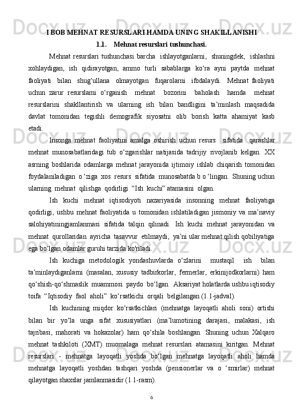 I BOB MEHNAT RESURSLARI HAMDA UNING SHAKILLANISHI
1.1. Mehnat resurslari tushunchasi.
Mehnat  resurslari tushunchasi  barcha   ishlayotganlarni,   shuningdek,   ishlashni
xohlaydigan,   ish   qidirayotgan,   ammo   turli   sabablarga   ko‘ra   ayni   paytda   mehnat
faoliyati     bilan     shug‘ullana     olmayotgan     fuqarolarni     ifodalaydi.     Mehnat   faoliyati
uchun   zarur   resurslami   o‘rganish     mehnat     bozorini     baholash     hamda     mehnat
resurslarini   shakllantirish   va   ularning   ish   bilan   bandligini    ta’minlash   maqsadida
davlat   tomonidan   tegishli   demografik   siyosatni   olib   borish   katta   ahamiyat    kasb
etadi.
Insonga   mehnat   faoliyatini   amalga   oshirish   uchun   resurs     sifatida     qarashlar
mehnat   munosabatlaridagi   tub   o‘zgarishlar   natijasida   tadrijiy   rivojlanib   kelgan.   XX
asrning   boshlarida   odamlarga   mehnat   jarayonida   ijtimoiy   ishlab   chiqarish   tomonidan
foydalaniladigan  o ‘ziga  xos  resurs  sifatida  munosabatda b o ‘lingan.  Shuning uchun
ularning  mehnat  qilishga  qodirligi  “Ish  kuchi” atamasini  olgan.
Ish   kuchi   mehnat   iqtisodiyoti   nazariyasida   insonning   mehnat   faoliyatiga
qodirligi,   ushbu   mehnat   faoliyatida   u   tomonidan   ishlatiladigan   jismoniy   va   ma’naviy
salohiyatiningjamlanmasi   sifatida   talqin   qilinadi.   Ish   kuchi   mehnat   jarayonidan   va
mehnat  qurollaridan  ayricha  tasavvur  etilmaydi,  ya’ni ular mehnat qilish qobiliyatiga
ega bo‘lgan odamlar guruhi tarzida ko'riladi.
Ish   kuchiga   metodologik   yondashuvlarda   o‘zlarini     mustaqil     ish     bilan
ta’minlaydiganlarni   (masalan,   xususiy   tadbirkorlar,   fermerlar,   erkinijodkorlarni)   ham
qo‘shish-qo‘shmaslik  muammosi  paydo  bo‘lgan.  Aksariyat holatlarda ushbu iqtisodiy
toifa  “Iqtisodiy  faol  aholi”  ko‘rsatkichi  orqali  belgilangan (1.1-jadval).
Ish  kuchining  miqdor  ko‘rsatkichlari  (mehnatga  layoqatli  aholi  soni)  ortishi
bilan     bir     yo‘la     unga     sifat     xususiyatlari     (ma’lumotining     darajasi,     malakasi,     ish
tajribasi,   mahorati   va   hokazolar)   ham   qo‘shila   boshlangan.   Shuning   uchun   Xalqaro
mehnat   tashkiloti   (XMT)   muomalaga   mehnat   resurslari   atamasini   kiritgan.   Mehnat
resurslari   -   mehnatga   layoqatli   yoshda   bo‘lgan   mehnatga   layoqatli   aholi   hamda
mehnatga   layoqatli   yoshdan   tashqari   yoshda   (pensionerlar   va   o   ‘smirlar)   mehnat
qilayotgan shaxslar jamlanmasidir (1.1-rasm).
6 