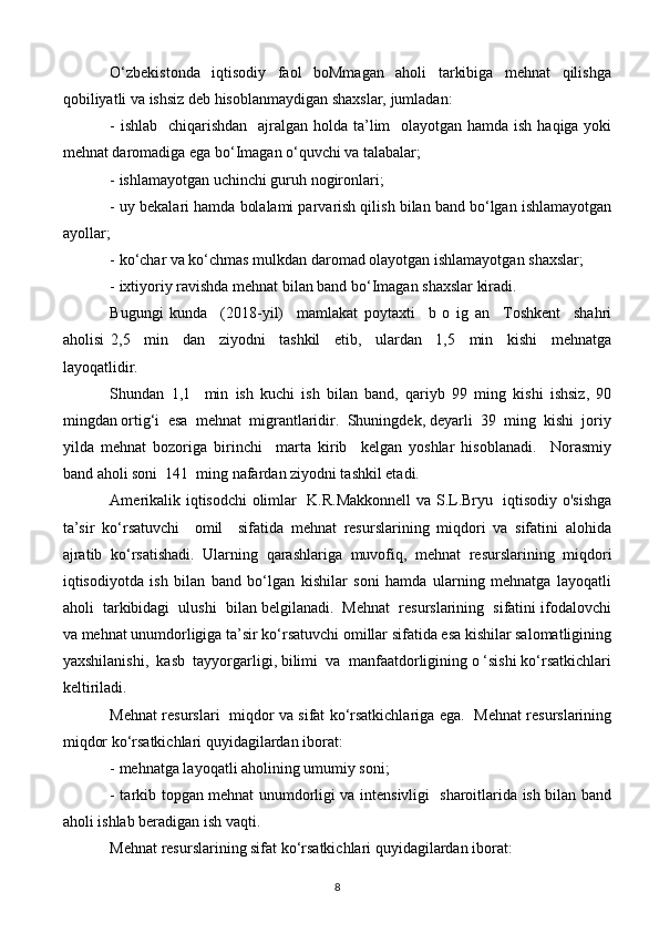 O‘zbekistonda     iqtisodiy     faol     boMmagan     aholi     tarkibiga     mehnat     qilishga
qobiliyatli va ishsiz deb hisoblanmaydigan shaxslar, jumladan:
- ishlab   chiqarishdan   ajralgan holda ta’lim    olayotgan hamda ish haqiga yoki
mehnat daromadiga ega bo‘Imagan o‘quvchi va talabalar;
- ishlamayotgan uchinchi guruh nogironlari;
- uy bekalari hamda bolalami parvarish qilish bilan band bo‘lgan ishlamayotgan
ayollar;
- ko‘char va ko‘chmas mulkdan daromad olayotgan ishlamayotgan shaxslar;
- ixtiyoriy ravishda mehnat bilan band bo‘Imagan shaxslar kiradi.
Bugungi   kunda     (2018-yil)     mamlakat   poytaxti     b   o   ig   an     Toshkent     shahri
aholisi   2,5     min     dan     ziyodni     tashkil     etib,     ulardan     1,5     min     kishi     mehnatga
layoqatlidir. 
Shundan   1,1     min   ish   kuchi   ish   bilan   band,   qariyb   99   ming   kishi   ishsiz,   90
mingdan ortig‘i  esa  mehnat  migrantlaridir.  Shuningdek, deyarli  39  ming  kishi  joriy
yilda   mehnat   bozoriga   birinchi     marta   kirib     kelgan   yoshlar   hisoblanadi.     Norasmiy
band aholi soni  141  ming nafardan ziyodni tashkil etadi.
Amerikalik iqtisodchi olimlar   K.R.Makkonnell  va S.L.Bryu   iqtisodiy o'sishga
ta’sir   ko‘rsatuvchi     omil     sifatida   mehnat   resurslarining   miqdori   va   sifatini   alohida
ajratib   ko‘rsatishadi.   Ularning   qarashlariga   muvofiq,   mehnat   resurslarining   miqdori
iqtisodiyotda   ish   bilan   band   bo‘lgan   kishilar   soni   hamda   ularning   mehnatga   layoqatli
aholi  tarkibidagi  ulushi  bilan belgilanadi.  Mehnat  resurslarining  sifatini ifodalovchi
va mehnat unumdorligiga ta’sir ko‘rsatuvchi omillar sifatida esa kishilar salomatligining
yaxshilanishi,  kasb  tayyorgarligi, bilimi  va  manfaatdorligining o ‘sishi ko‘rsatkichlari
keltiriladi.
Mehnat resurslari   miqdor va sifat ko‘rsatkichlariga ega.   Mehnat resurslarining
miqdor ko‘rsatkichlari quyidagilardan iborat:
- mehnatga layoqatli aholining umumiy soni;
- tarkib topgan mehnat unumdorligi va intensivligi   sharoitlarida ish bilan band
aholi ishlab beradigan ish vaqti.
Mehnat resurslarining sifat ko‘rsatkichlari quyidagilardan iborat:
8 