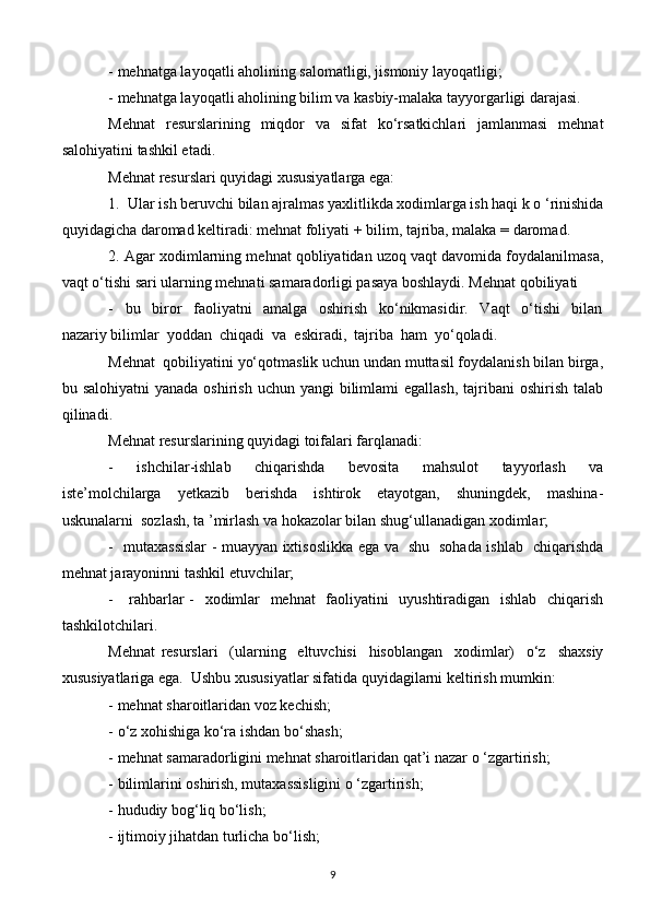 - mehnatga layoqatli aholining salomatligi, jismoniy layoqatligi;
- mehnatga layoqatli aholining bilim va kasbiy-malaka tayyorgarligi darajasi.
Mehnat    resurslarining   miqdor    va   sifat    ko‘rsatkichlari    jamlanmasi    mehnat
salohiyatini tashkil etadi.
Mehnat resurslari quyidagi xususiyatlarga ega:
1.  Ular ish beruvchi bilan ajralmas yaxlitlikda xodimlarga ish haqi k o ‘rinishida
quyidagicha daromad keltiradi: mehnat foliyati + bilim, tajriba, malaka = daromad.
2. Agar xodimlarning mehnat qobliyatidan uzoq vaqt davomida foydalanilmasa,
vaqt o‘tishi sari ularning mehnati samaradorligi pasaya boshlaydi. Mehnat qobiliyati 
-     bu     biror     faoliyatni     amalga     oshirish     ko‘nikmasidir.     Vaqt     o‘tishi     bilan
nazariy bilimlar  yoddan  chiqadi  va  eskiradi,  tajriba  ham  yo‘qoladi. 
Mehnat  qobiliyatini yo‘qotmaslik uchun undan muttasil foydalanish bilan birga,
bu salohiyatni  yanada  oshirish uchun yangi  bilimlami  egallash,  tajribani  oshirish  talab
qilinadi.
Mehnat resurslarining quyidagi toifalari farqlanadi:
-     ishchilar-ishlab     chiqarishda     bevosita     mahsulot     tayyorlash     va
iste’molchilarga     yetkazib     berishda     ishtirok     etayotgan,     shuningdek,     mashina-
uskunalarni  sozlash, ta ’mirlash va hokazolar bilan shug‘ullanadigan xodimlar;
-   mutaxassislar - muayyan ixtisoslikka ega va   shu   sohada ishlab   chiqarishda
mehnat jarayoninni tashkil etuvchilar;
-     rahbarlar -   xodimlar   mehnat   faoliyatini   uyushtiradigan   ishlab   chiqarish
tashkilotchilari.
Mehnat   resurslari     (ularning     eltuvchisi     hisoblangan     xodimlar)     o‘z     shaxsiy
xususiyatlariga ega.  Ushbu xususiyatlar sifatida quyidagilarni keltirish mumkin:
- mehnat sharoitlaridan voz kechish;
- o‘z xohishiga ko‘ra ishdan bo‘shash;
- mehnat samaradorligini mehnat sharoitlaridan qat’i nazar o ‘zgartirish;
- bilimlarini oshirish, mutaxassisligini o ‘zgartirish;
- hududiy bog‘liq bo‘lish;
- ijtimoiy jihatdan turlicha bo‘lish;
9 
