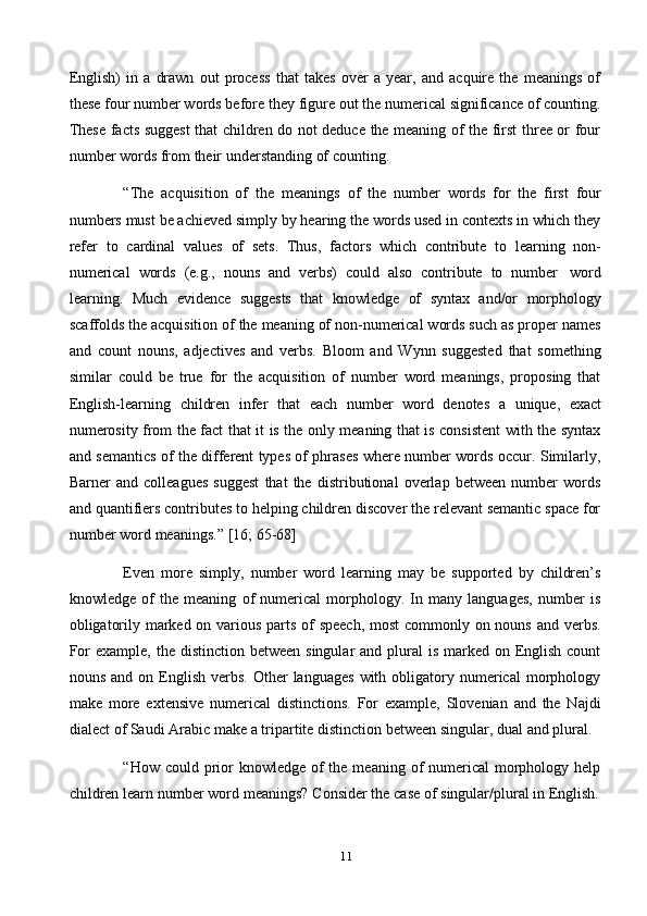 11English)   in   a   drawn   out   process   that   takes   over   a   year,   and   acquire   the   meanings   of
these four number words before they figure out the numerical significance of counting.
These facts suggest  that children do not deduce the meaning of the first three or four
number   words   from   their   understanding   of   counting.
“The   acquisition   of   the   meanings   of   the   number   words   for   the   first   four
numbers must be achieved simply by hearing the words used in contexts in which they
refer   to   cardinal   values   of   sets.   Thus,   factors   which   contribute   to   learning   non-
numerical   words   (e.g.,   nouns   and   verbs)   could   also   contribute   to   number   word
learning.   Much   evidence   suggests   that   knowledge   of   syntax   and/or   morphology
scaffolds the acquisition of the meaning of non-numerical words such as proper names
and   count   nouns,   adjectives   and   verbs.   Bloom   and   Wynn   suggested   that   something
similar   could   be   true   for   the   acquisition   of   number   word   meanings,   proposing   that
English-learning   children   infer   that   each   number   word   denotes   a   unique,   exact
numerosity from the fact that it is the only meaning that is consistent with the syntax
and semantics of the different types of phrases where number words occur. Similarly,
Barner   and   colleagues   suggest   that   the   distributional   overlap   between   number   words
and quantifiers contributes to helping children discover the relevant semantic space for
number   word   meanings.”   [16;   65-68]
Even   more   simply,   number   word   learning   may   be   supported   by   children’s
knowledge   of   the   meaning   of   numerical   morphology.   In   many   languages,   number   is
obligatorily marked on various parts of speech, most  commonly on nouns and verbs.
For  example,  the  distinction between singular  and  plural  is  marked on English count
nouns  and  on  English  verbs.   Other  languages  with  obligatory  numerical  morphology
make   more   extensive   numerical   distinctions.   For   example,   Slovenian   and   the   Najdi
dialect   of   Saudi   Arabic   make   a   tripartite   distinction   between   singular,   dual   and   plural.
“How could prior  knowledge  of  the meaning of  numerical  morphology help
children   learn   number   word   meanings?   Consider   the   case   of   singular/plural   in   English. 