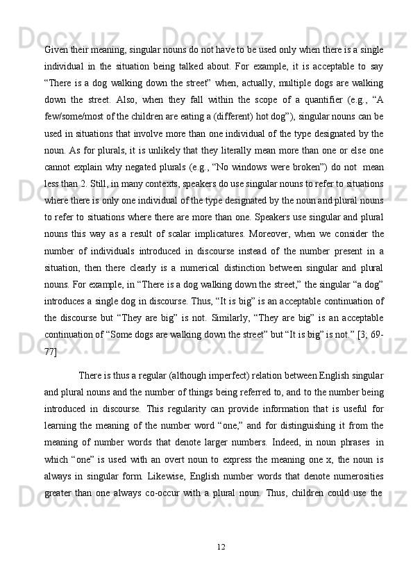 12Given their meaning, singular nouns do not have to be used only when there is a single
individual   in   the   situation   being   talked   about.   For   example,   it   is   acceptable   to   say
“There   is   a   dog   walking   down   the   street”   when,   actually,   multiple   dogs   are   walking
down   the   street.   Also,   when   they   fall   within   the   scope   of   a   quantifier   (e.g.,   “A
few/some/most of the children are eating a (different) hot dog”), singular nouns can be
used in situations that involve more than one individual of the type designated by the
noun. As for plurals, it is unlikely that they literally mean more than one or else one
cannot  explain  why  negated   plurals   (e.g.,  “No  windows  were  broken”)   do  not   mean
less than 2. Still, in many contexts, speakers do use singular nouns to refer to situations
where there is only one individual of the type designated by the noun and plural nouns
to refer to situations where there are more than one. Speakers use singular and plural
nouns   this   way   as   a   result   of   scalar   implicatures.   Moreover,   when   we   consider   the
number   of   individuals   introduced   in   discourse   instead   of   the   number   present   in   a
situation,   then   there   clearly   is   a   numerical   distinction   between   singular   and   plural
nouns. For example, in “There is a dog walking down the street,” the singular “a dog”
introduces a single dog in discourse. Thus, “It is big” is an acceptable continuation of
the   discourse   but   “They   are   big”   is   not.   Similarly,   “They   are   big”   is   an   acceptable
continuation of “Some dogs are walking down the street” but “It is big” is not.” [3; 69-
77]
There is thus a regular (although imperfect) relation between English singular
and plural nouns and the number of things being referred to, and to the number being
introduced   in   discourse.   This   regularity   can   provide   information   that   is   useful   for
learning   the   meaning   of   the   number   word   “one,”   and   for   distinguishing   it   from   the
meaning   of   number   words   that   denote   larger   numbers.   Indeed,   in   noun   phrases   in
which   “one”   is   used   with   an   overt   noun   to   express   the   meaning   one   x,   the   noun   is
always   in   singular   form.   Likewise,   English   number   words   that   denote   numerosities
greater   than   one   always   co-occur   with   a   plural   noun.   Thus,   children   could   use   the 