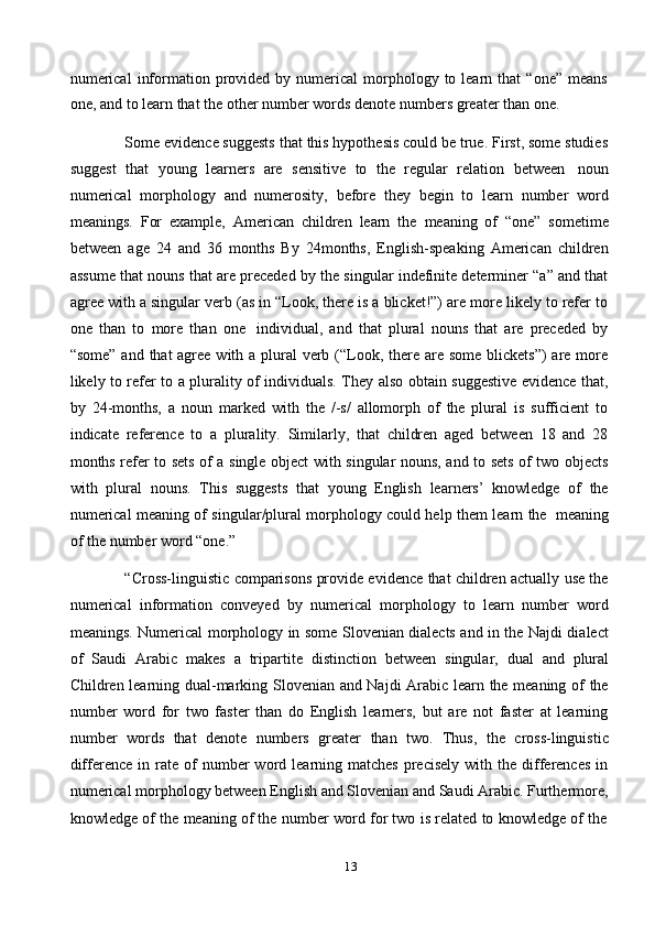 13numerical   information  provided  by  numerical  morphology  to  learn  that  “one”   means
one,   and   to   learn   that   the other   number   words   denote   numbers   greater   than   one.
Some evidence suggests that this hypothesis could be true. First, some studies
suggest   that   young   learners   are   sensitive   to   the   regular   relation   between   noun
numerical   morphology   and   numerosity,   before   they   begin   to   learn   number   word
meanings.   For   example,   American   children   learn   the   meaning   of   “one”   sometime
between   age   24   and   36   months   By   24months,   English-speaking   American   children
assume that nouns that are preceded by the singular indefinite determiner “a” and that
agree with a singular verb (as in “Look, there is a blicket!”) are more likely to refer to
one   than   to   more   than   one   individual,   and   that   plural   nouns   that   are   preceded   by
“some” and that agree with a plural verb (“Look, there are some blickets”)  are more
likely to refer to a plurality of individuals. They also obtain suggestive evidence that,
by   24-months,   a   noun   marked   with   the   /-s/   allomorph   of   the   plural   is   sufficient   to
indicate   reference   to   a   plurality.   Similarly,   that   children   aged   between   18   and   28
months refer to sets of a single object with singular nouns, and to sets of two objects
with   plural   nouns.   This   suggests   that   young   English   learners’   knowledge   of   the
numerical meaning of singular/plural morphology could help them learn the   meaning
of   the   number word   “one.”
“Cross-linguistic comparisons provide evidence that children actually use the
numerical   information   conveyed   by   numerical   morphology   to   learn   number   word
meanings. Numerical morphology in some Slovenian dialects and in the Najdi dialect
of   Saudi   Arabic   makes   a   tripartite   distinction   between   singular,   dual   and   plural
Children learning dual-marking Slovenian and Najdi Arabic learn the meaning of the
number   word   for   two   faster   than   do   English   learners,   but   are   not   faster   at   learning
number   words   that   denote   numbers   greater   than   two.   Thus,   the   cross-linguistic
difference  in  rate  of  number  word  learning  matches  precisely   with  the  differences   in
numerical morphology between English and Slovenian and Saudi Arabic. Furthermore,
knowledge   of   the   meaning   of   the   number   word   for   two   is   related   to   knowledge   of   the 