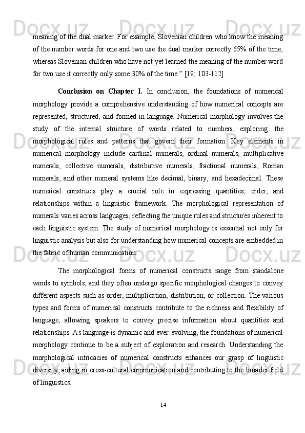 14meaning of the dual marker. For example, Slovenian children who know the meaning
of the number words for one and two use the dual marker correctly 65% of the time,
whereas Slovenian children who have not yet learned the meaning of the number word
for   two   use   it correctly   only   some   30%   of   the   time.”   [19;   103-112]
Conclusion   on   Chapter   I.   In   conclusion,   the   foundations   of   numerical
morphology   provide   a   comprehensive   understanding   of   how   numerical   concepts   are
represented,  structured, and formed in language.  Numerical  morphology involves the
study   of   the   internal   structure   of   words   related   to   numbers,   exploring   the
morphological   rules   and   patterns   that   govern   their   formation.   Key   elements   in
numerical   morphology   include   cardinal   numerals,   ordinal   numerals,   multiplicative
numerals,   collective   numerals,   distributive   numerals,   fractional   numerals,   Roman
numerals,   and   other   numeral   systems   like   decimal,   binary,   and   hexadecimal.   These
numerical   constructs   play   a   crucial   role   in   expressing   quantities,   order,   and
relationships   within   a   linguistic   framework.   The   morphological   representation   of
numerals varies across languages, reflecting the unique rules and structures inherent to
each   linguistic   system.   The   study   of   numerical   morphology   is   essential   not   only   for
linguistic analysis but also for understanding how numerical concepts are embedded in
the   fabric   of human   communication.
The   morphological   forms   of   numerical   constructs   range   from   standalone
words to symbols, and they often undergo specific morphological  changes to convey
different aspects such as order, multiplication, distribution, or collection. The various
types   and   forms   of   numerical   constructs   contribute   to   the   richness   and   flexibility   of
language,   allowing   speakers   to   convey   precise   information   about   quantities   and
relationships. As language is dynamic and ever-evolving, the foundations of numerical
morphology   continue   to   be   a   subject   of   exploration   and   research.   Understanding   the
morphological   intricacies   of   numerical   constructs   enhances   our   grasp   of   linguistic
diversity, aiding in cross-cultural communication and contributing to the broader field
of   linguistics. 