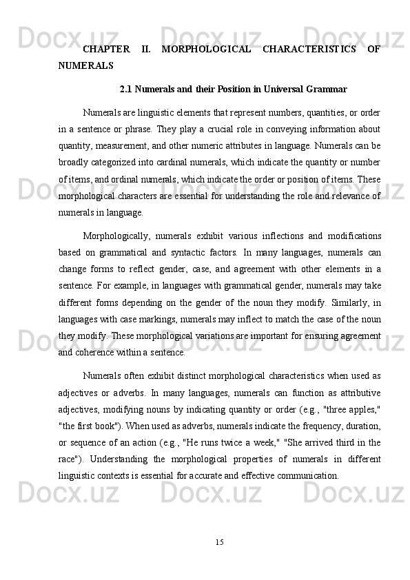 15CHAPTER   II.   MORPHOLOGICAL   CHARACTERISTICS   OF
NUMERALS
2.1 Numerals   and   their   Position   in   Universal   Grammar
Numerals are linguistic elements that represent numbers, quantities, or order
in  a  sentence   or   phrase.   They   play  a  crucial   role  in  conveying   information  about
quantity, measurement, and other numeric attributes in language. Numerals can be
broadly categorized into cardinal numerals, which indicate the quantity or number
of items, and ordinal numerals, which indicate the order or position of items. These
morphological characters are essential for understanding the role and relevance of
numerals   in   language.
Morphologically,   numerals   exhibit   various   inflections   and   modifications
based   on   grammatical   and   syntactic   factors.   In   many   languages,   numerals   can
change   forms   to   reflect   gender,   case,   and   agreement   with   other   elements   in   a
sentence. For example, in languages with grammatical gender, numerals may take
different   forms   depending   on   the   gender   of   the   noun   they   modify.   Similarly,   in
languages with case markings, numerals may inflect to match the case of the noun
they modify. These morphological variations are important for ensuring agreement
and coherence   within   a   sentence.
Numerals  often  exhibit  distinct  morphological  characteristics  when  used  as
adjectives   or   adverbs.   In   many   languages,   numerals   can   function   as   attributive
adjectives,   modifying   nouns   by   indicating   quantity   or   order   (e.g.,   "three   apples,"
"the first book"). When used as adverbs, numerals indicate the frequency, duration,
or  sequence   of  an  action  (e.g.,  "He   runs   twice  a  week,"   "She  arrived  third  in  the
race").   Understanding   the   morphological   properties   of   numerals   in   different
linguistic   contexts   is essential   for   accurate   and   effective   communication. 