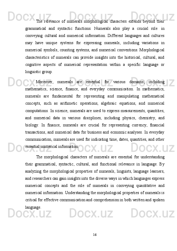 16The   relevance   of   numerals   morphological   characters   extends   beyond   their
grammatical   and   syntactic   functions.   Numerals   also   play   a   crucial   role   in
conveying   cultural   and   numerical   information.   Different   languages   and   cultures
may   have   unique   systems   for   expressing   numerals,   including   variations   in
numerical  symbols, counting systems,  and numerical  conventions.  Morphological
characteristics   of   numerals   can   provide   insights   into   the   historical,   cultural,   and
cognitive   aspects   of   numerical   representation   within   a   specific   language   or
linguistic   group.
Moreover,   numerals   are   essential   for   various   domains,   including
mathematics,   science,   finance,   and   everyday   communication.   In   mathematics,
numerals   are   fundamental   for   representing   and   manipulating   mathematical
concepts,   such   as   arithmetic   operations,   algebraic   equations,   and   numerical
computations. In science,  numerals are used  to express  measurements,  quantities,
and   numerical   data   in   various   disciplines,   including   physics,   chemistry,   and
biology.   In   finance,   numerals   are   crucial   for   representing   currency,   financial
transactions, and numerical data for business and economic analyses. In everyday
communication, numerals are used for indicating time, dates, quantities, and other
essential numerical   information.
The   morphological   characters   of   numerals   are   essential   for   understanding
their   grammatical,   syntactic,   cultural,   and   functional   relevance   in   language.   By
analyzing   the   morphological   properties   of   numerals,   linguists,   language   learners,
and researchers can gain insights into the diverse ways in which languages express
numerical   concepts   and   the   role   of   numerals   in   conveying   quantitative   and
numerical information. Understanding the morphological properties of numerals is
critical for effective communication and comprehension in both written and spoken
language. 