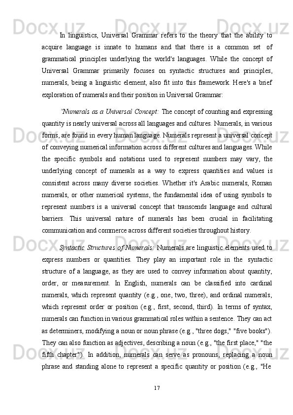 17In   linguistics,   Universal   Grammar   refers   to   the   theory   that   the   ability   to
acquire   language   is   innate   to   humans   and   that   there   is   a   common   set   of
grammatical   principles   underlying   the   world's   languages.   While   the   concept   of
Universal   Grammar   primarily   focuses   on   syntactic   structures   and   principles,
numerals,   being   a   linguistic   element,   also   fit   into   this   framework.   Here's   a   brief
exploration   of   numerals   and their position in   Universal   Grammar:
“Numerals as a Universal Concept:  The concept of counting and expressing
quantity is nearly universal across all languages and cultures. Numerals, in various
forms, are found in every human language. Numerals represent a universal concept
of conveying numerical information across different cultures and languages. While
the   specific   symbols   and   notations   used   to   represent   numbers   may   vary,   the
underlying   concept   of   numerals   as   a   way   to   express   quantities   and   values   is
consistent   across   many   diverse   societies.   Whether   it's   Arabic   numerals,   Roman
numerals,   or   other   numerical   systems,   the   fundamental   idea   of   using   symbols   to
represent   numbers   is   a   universal   concept   that   transcends   language   and   cultural
barriers.   This   universal   nature   of   numerals   has   been   crucial   in   facilitating
communication   and   commerce   across different   societies   throughout   history.
Syntactic Structures  of Numerals:   Numerals are linguistic elements  used to
express   numbers   or   quantities.   They   play   an   important   role   in   the   syntactic
structure   of   a   language,   as   they   are   used   to   convey   information   about   quantity,
order,   or   measurement.   In   English,   numerals   can   be   classified   into   cardinal
numerals,   which   represent   quantity   (e.g.,   one,   two,   three),   and   ordinal   numerals,
which   represent   order   or   position   (e.g.,   first,   second,   third).   In   terms   of   syntax,
numerals can function in various grammatical roles within a sentence. They can act
as determiners, modifying a noun or noun phrase (e.g., "three dogs," "five books").
They can also function as adjectives, describing a noun (e.g., "the first place," "the
fifth   chapter").   In   addition,   numerals   can   serve   as   pronouns,   replacing   a   noun
phrase   and   standing   alone   to   represent   a   specific   quantity   or   position   (e.g.,   "He 