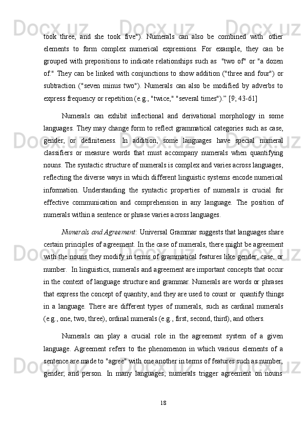 18took   three,   and   she   took   five").   Numerals   can   also   be   combined   with   other
elements   to   form   complex   numerical   expressions.   For   example,   they   can   be
grouped  with prepositions  to  indicate  relationships   such  as   "two of"  or   "a  dozen
of."  They can  be linked with conjunctions to show  addition ("three and four")  or
subtraction   ("seven   minus   two").   Numerals   can   also   be   modified   by   adverbs   to
express   frequency   or   repetition   (e.g.,   "twice,"   "several   times").” [9; 43-61]
Numerals   can   exhibit   inflectional   and   derivational   morphology   in   some
languages. They may change form to reflect grammatical categories such as case,
gender,   or   definiteness.   In   addition,   some   languages   have   special   numeral
classifiers   or   measure   words   that   must   accompany   numerals   when   quantifying
nouns. The syntactic structure of numerals is complex and varies across languages,
reflecting the diverse ways in which different linguistic systems encode numerical
information.   Understanding   the   syntactic   properties   of   numerals   is   crucial   for
effective   communication   and   comprehension   in   any   language.   The   position   of
numerals   within   a sentence   or   phrase varies   across   languages.
Numerals and Agreement:  Universal Grammar suggests that languages share
certain principles of agreement. In the case of numerals, there might be agreement
with the nouns they modify in terms of grammatical features like gender, case, or
number.   In linguistics, numerals and agreement are important concepts that occur
in the context of language structure and grammar. Numerals are words or phrases
that express the concept of quantity, and they are used to count or   quantify things
in   a   language.   There   are   different   types   of   numerals,   such   as   cardinal   numerals
(e.g., one, two,   three), ordinal   numerals (e.g., first, second, third), and   others.
Numerals   can   play   a   crucial   role   in   the   agreement   system   of   a   given
language.   Agreement   refers   to   the   phenomenon   in   which   various   elements   of   a
sentence are made to "agree" with one another in terms of features such as number,
gender,   and   person.   In   many   languages,   numerals   trigger   agreement   on   nouns 