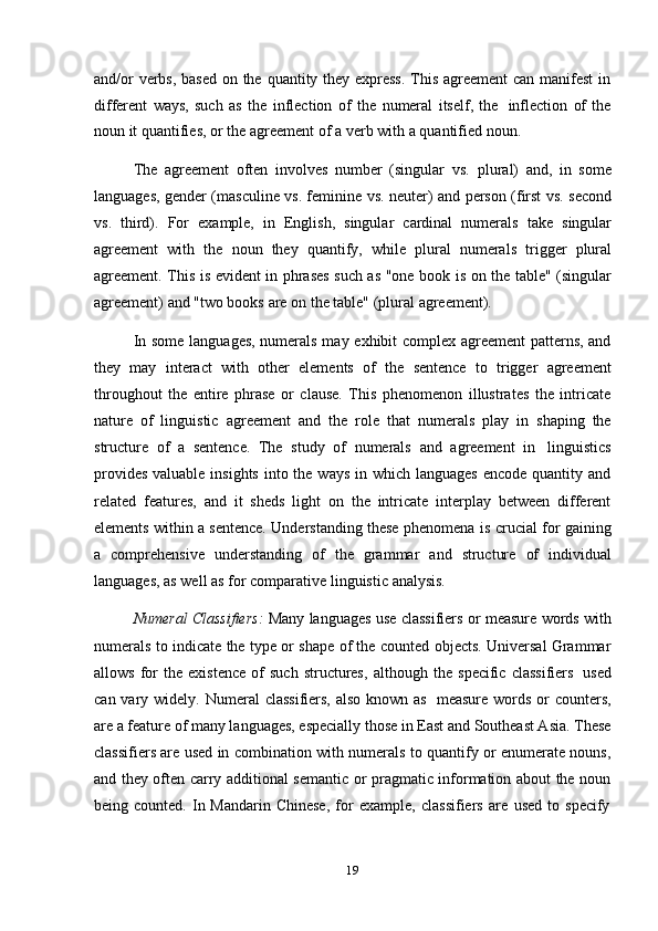 19and/or  verbs, based on the quantity they express.  This agreement  can manifest  in
different   ways,   such   as   the   inflection   of   the   numeral   itself,   the   inflection   of   the
noun   it   quantifies,   or   the   agreement   of   a   verb with   a   quantified   noun.
The   agreement   often   involves   number   (singular   vs.   plural)   and,   in   some
languages, gender (masculine vs. feminine vs. neuter) and person (first vs. second
vs.   third).   For   example,   in   English,   singular   cardinal   numerals   take   singular
agreement   with   the   noun   they   quantify,   while   plural   numerals   trigger   plural
agreement. This is evident in phrases such as "one book is on the table" (singular
agreement)   and "two books   are   on   the   table"   (plural   agreement).
In some languages, numerals may exhibit complex agreement patterns, and
they   may   interact   with   other   elements   of   the   sentence   to   trigger   agreement
throughout   the   entire   phrase   or   clause.   This   phenomenon   illustrates   the   intricate
nature   of   linguistic   agreement   and   the   role   that   numerals   play   in   shaping   the
structure   of   a   sentence.   The   study   of   numerals   and   agreement   in   linguistics
provides  valuable insights  into the ways  in which languages  encode quantity and
related   features,   and   it   sheds   light   on   the   intricate   interplay   between   different
elements   within   a   sentence.   Understanding   these   phenomena   is   crucial   for   gaining
a   comprehensive   understanding   of   the   grammar   and   structure   of   individual
languages,   as   well   as   for   comparative   linguistic   analysis.
Numeral Classifiers:   Many languages use classifiers or measure words with
numerals to indicate the type or shape of the counted objects. Universal Grammar
allows   for   the   existence   of   such   structures,   although  the   specific   classifiers   used
can vary widely.   Numeral  classifiers,  also known as   measure words or  counters,
are a feature of many languages, especially those in East and Southeast Asia. These
classifiers are used in combination with numerals to quantify or enumerate nouns,
and they often carry additional semantic or pragmatic information about the noun
being   counted.   In   Mandarin   Chinese,   for   example,   classifiers   are   used   to   specify 