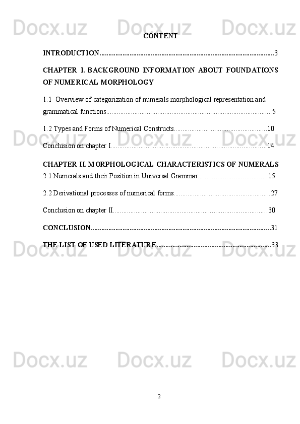 2CONTENT
INTRODUCTION ................................................................................................... 3
CHAPTER   I.   BACKGROUND   INFORMATION   ABOUT   FOUNDATIONS
OF   NUMERICAL   MORPHOLOGY
1.1 Overview   of   categorization   of   numerals   morphological   representation   and  
grammatical   functions .............................................................................................. 5
1.2 Types   and   Forms   of   Numerical   Constructs ..................................................... 10
Conclusion   on   chapter   I ........................................................................................ 14
CHAPTER   II.   MORPHOLOGICAL   CHARACTERISTICS   OF   NUMERALS
2.1 Numerals   and   their Position   in   Universal   Grammar ....................................... 15
2.2 Derivational   processes   of   numerical   forms ....................................................... 27
Conclusion   on   chapter   II ....................................................................................... 30
CONCLUSION ...................................................................................................... 31
THE   LIST   OF   USED   LITERATURE ................................................................. 33 