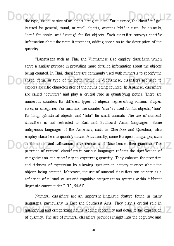 20the type, shape, or size of an object being counted. For instance, the classifier "ge"
is   used   for   general,   round,   or   small   objects,   whereas   "zhi"   is   used   for   animals,
"ben"   for   books,   and   "zhang"   for   flat   objects.   Each   classifier   conveys   specific
information about the noun it precedes,  adding precision to the description of the
quantity.
“Languages   such   as   Thai   and   Vietnamese   also   employ   classifiers,   which
serve   a   similar   purpose   in   providing   more   detailed   information   about   the   objects
being counted. In Thai, classifiers are commonly used with numerals to specify the
shape,   form,   or   type   of   the   noun,   while   in   Vietnamese,   classifiers   are   used   to
express specific characteristics of the nouns being counted. In Japanese, classifiers
are   called   "counters"   and   play   a   crucial   role   in   quantifying   nouns.   There   are
numerous   counters   for   different   types   of   objects,   representing   various   shapes,
sizes, or categories. For instance, the counter "mai" is used for flat objects, "hon"
for   long,   cylindrical   objects,   and   "hiki"   for   small   animals.   The   use   of   numeral
classifiers   is   not   restricted   to   East   and   Southeast   Asian   languages.   Some
indigenous   languages   of   the   Americas,   such   as   Cherokee   and   Quechua,   also
employ classifiers to quantify nouns. Additionally, some European languages, such
as   Romanian   and   Lithuanian,   have   remnants   of   classifiers   in   their   grammar.   The
presence   of   numeral   classifiers   in   various   languages   reflects   the   significance   of
categorization   and   specificity   in   expressing   quantity.   They   enhance   the   precision
and   richness   of   expression   by   allowing   speakers   to   convey   nuances   about   the
objects   being   counted.  Moreover,   the  use   of   numeral   classifiers   can   be   seen   as   a
reflection of  cultural  values  and cognitive categorization  systems  within different
linguistic   communities.”   [10;   54-61]
Numeral   classifiers   are   an   important   linguistic   feature   found   in   many
languages,   particularly   in   East   and   Southeast   Asia.   They   play   a   crucial   role   in
quantifying and categorizing nouns, adding specificity and detail to the expression
of   quantity.   The   use   of   numeral   classifiers   provides   insight   into   the   cognitive   and 