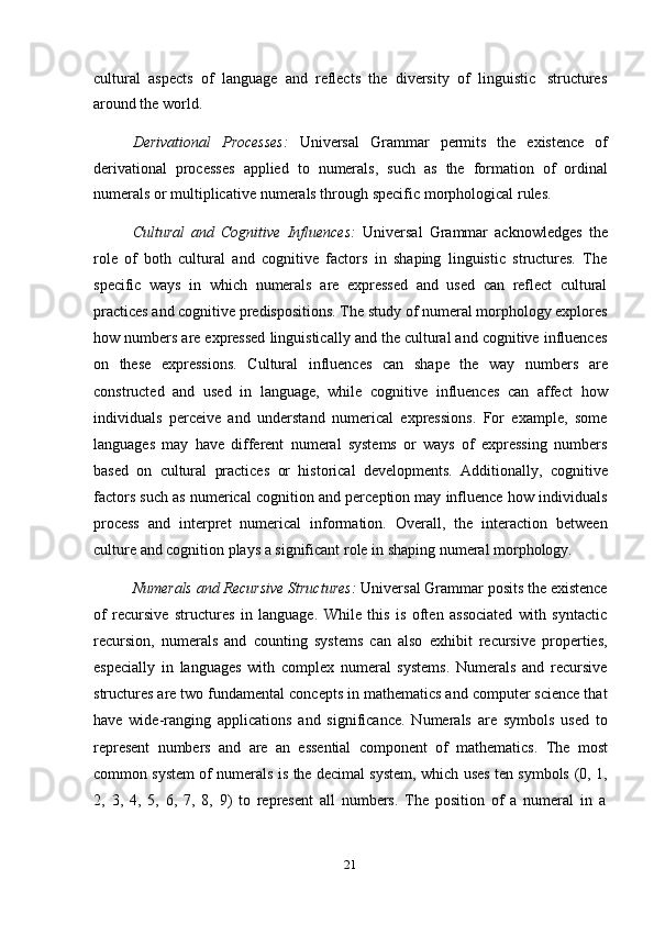 21cultural   aspects   of   language   and   reflects   the   diversity   of   linguistic   structures
around the   world.
Derivational   Processes:   Universal   Grammar   permits   the   existence   of
derivational   processes   applied   to   numerals,   such   as   the   formation   of   ordinal
numerals or   multiplicative   numerals through   specific   morphological   rules.
Cultural   and   Cognitive   Influences:   Universal   Grammar   acknowledges   the
role   of   both   cultural   and   cognitive   factors   in   shaping   linguistic   structures.   The
specific   ways   in   which   numerals   are   expressed   and   used   can   reflect   cultural
practices and cognitive predispositions. The study of numeral morphology explores
how numbers are expressed linguistically and the cultural and cognitive influences
on   these   expressions.   Cultural   influences   can   shape   the   way   numbers   are
constructed   and   used   in   language,   while   cognitive   influences   can   affect   how
individuals   perceive   and   understand   numerical   expressions.   For   example,   some
languages   may   have   different   numeral   systems   or   ways   of   expressing   numbers
based   on   cultural   practices   or   historical   developments.   Additionally,   cognitive
factors such as numerical cognition and perception may influence how individuals
process   and   interpret   numerical   information.   Overall,   the   interaction   between
culture   and   cognition   plays a significant   role   in   shaping   numeral   morphology.
Numerals and Recursive Structures:  Universal Grammar posits the existence
of   recursive   structures   in   language.   While   this   is   often   associated   with   syntactic
recursion,   numerals   and   counting   systems   can   also   exhibit   recursive   properties,
especially   in   languages   with   complex   numeral   systems.   Numerals   and   recursive
structures are two fundamental concepts in mathematics and computer science that
have   wide-ranging   applications   and   significance.   Numerals   are   symbols   used   to
represent   numbers   and   are   an   essential   component   of   mathematics.   The   most
common   system   of   numerals   is   the   decimal   system,   which   uses   ten   symbols   (0,   1,
2,   3,   4,   5,   6,   7,   8,   9)   to   represent   all   numbers.   The   position   of   a   numeral   in   a 