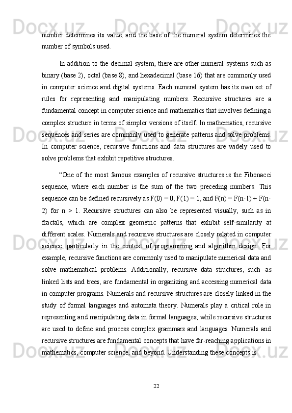 22number   determines   its   value,   and   the   base   of   the   numeral   system   determines   the
number   of   symbols   used.
In addition to the decimal  system,  there are other  numeral  systems  such  as
binary (base 2), octal (base 8), and hexadecimal (base 16) that are commonly used
in computer science  and digital  systems.  Each numeral  system  has its own set  of
rules   for   representing   and   manipulating   numbers.   Recursive   structures   are   a
fundamental concept in computer science and mathematics that involves defining a
complex structure in terms of simpler versions of itself. In mathematics, recursive
sequences and series are commonly used to generate patterns and solve problems.
In   computer   science,   recursive   functions   and   data   structures   are   widely   used   to
solve   problems   that exhibit   repetitive   structures.
“One of  the most  famous examples  of  recursive  structures is  the Fibonacci
sequence,   where   each   number   is   the   sum   of   the   two   preceding   numbers.   This
sequence can be defined recursively as F(0) = 0, F(1) = 1, and F(n) = F(n-1) + F(n-
2)   for   n   >   1.   Recursive   structures   can   also   be   represented   visually,   such   as   in
fractals,   which   are   complex   geometric   patterns   that   exhibit   self-similarity   at
different scales. Numerals and recursive structures are closely related in computer
science,   particularly   in   the   context   of   programming   and   algorithm   design.   For
example, recursive functions are commonly used to manipulate numerical data and
solve   mathematical   problems.   Additionally,   recursive   data   structures,   such   as
linked   lists   and   trees,   are   fundamental   in   organizing   and   accessing   numerical   data
in computer programs. Numerals and recursive structures are closely linked in the
study   of   formal   languages   and   automata   theory.   Numerals   play   a   critical   role   in
representing and manipulating data in formal languages, while recursive structures
are   used   to   define   and   process   complex   grammars   and   languages.   Numerals   and
recursive structures are fundamental concepts that have far-reaching applications in
mathematics,   computer   science,   and   beyond.   Understanding   these   concepts   is