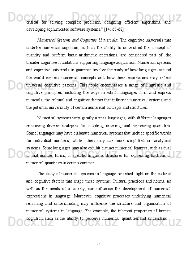 23critical   for   solving   complex   problems,   designing   efficient   algorithms,   and
developing   sophisticated   software   systems.”   [14;   65-68]
Numerical Systems and Cognitive Universals:   The cognitive universals that
underlie   numerical   cognition,   such   as   the   ability   to   understand   the   concept   of
quantity   and   perform   basic   arithmetic   operations,   are   considered   part   of   the
broader cognitive foundations supporting language acquisition. Numerical systems
and cognitive   universals   in grammar   involve the study of  how   languages   around
the   world   express   numerical   concepts   and   how   these   expressions   may   reflect
universal   cognitive   patterns.   This   topic   encompasses   a   range   of   linguistic   and
cognitive   principles,   including   the   ways   in   which   languages   form   and   express
numerals, the cultural and cognitive factors that influence numerical systems, and
the potential universality   of   certain numerical   concepts   and structures.
Numerical   systems   vary   greatly   across   languages,   with   different   languages
employing   diverse   strategies   for   counting,   ordering,   and   expressing   quantities.
Some languages may have elaborate numerical systems that include specific words
for   individual   numbers,   while   others   may   use   more   simplified   or   analytical
systems. Some languages may also exhibit distinct numerical features, such as dual
or   trial   number   forms,   or   specific   linguistic   structures   for   expressing   fractions   or
numerical   quantities   in   certain   contexts.
The study of  numerical systems   in language can shed   light on the cultural
and   cognitive   factors   that   shape   these   systems.   Cultural   practices   and   norms,   as
well   as   the   needs   of   a   society,   can   influence   the   development   of   numerical
expressions   in   language.   Moreover,   cognitive   processes   underlying   numerical
reasoning   and   understanding   may   influence   the   structure   and   organization   of
numerical   systems   in   language.   For   example,   the   inherent   properties   of   human
cognition,   such   as   the   ability   to   perceive  numerical   quantities   and   understand 