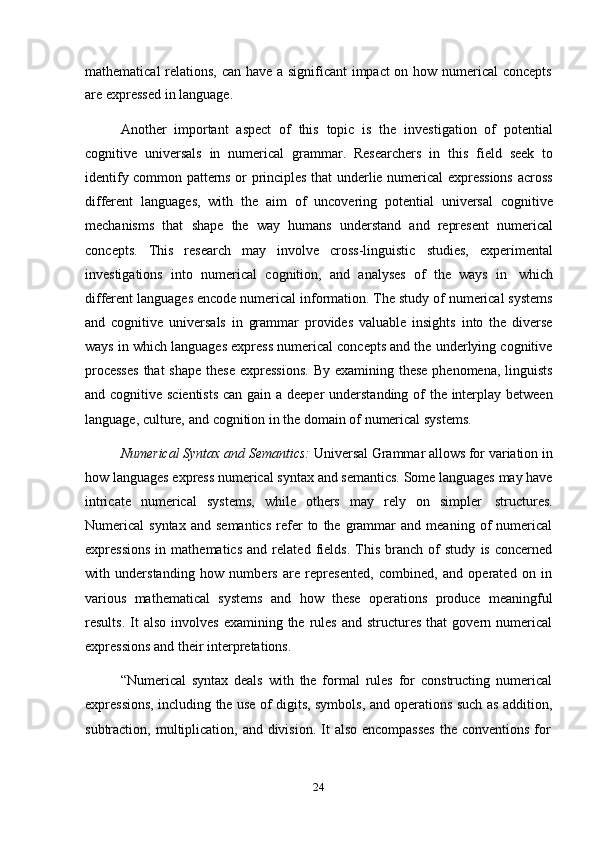 24mathematical relations, can have a significant  impact on how numerical  concepts
are   expressed   in   language.
Another   important   aspect   of   this   topic   is   the   investigation   of   potential
cognitive   universals   in   numerical   grammar.   Researchers   in   this   field   seek   to
identify common patterns or principles that underlie numerical expressions across
different   languages,   with   the   aim   of   uncovering   potential   universal   cognitive
mechanisms   that   shape   the   way   humans   understand   and   represent   numerical
concepts.   This   research   may   involve   cross-linguistic   studies,   experimental
investigations   into   numerical   cognition,   and   analyses   of   the   ways   in   which
different languages encode numerical information. The study of numerical systems
and   cognitive   universals   in   grammar   provides   valuable   insights   into   the   diverse
ways in which languages express numerical concepts and the underlying cognitive
processes  that  shape  these  expressions.  By  examining these  phenomena, linguists
and cognitive scientists  can gain a deeper  understanding of  the interplay between
language,   culture,   and   cognition in   the domain   of   numerical   systems.
Numerical Syntax and Semantics:  Universal Grammar allows for variation in
how languages express numerical syntax and semantics. Some languages may have
intricate   numerical   systems,   while   others   may   rely   on   simpler   structures.
Numerical   syntax   and   semantics   refer   to   the  grammar   and   meaning  of   numerical
expressions   in   mathematics   and   related   fields.   This   branch   of   study   is   concerned
with   understanding   how   numbers   are   represented,   combined,   and   operated   on   in
various   mathematical   systems   and   how   these   operations   produce   meaningful
results.  It   also  involves   examining  the  rules  and  structures   that   govern  numerical
expressions   and   their   interpretations.
“Numerical   syntax   deals   with   the   formal   rules   for   constructing   numerical
expressions, including the use of digits, symbols, and operations such as addition,
subtraction,   multiplication,   and   division.   It   also   encompasses   the   conventions   for 