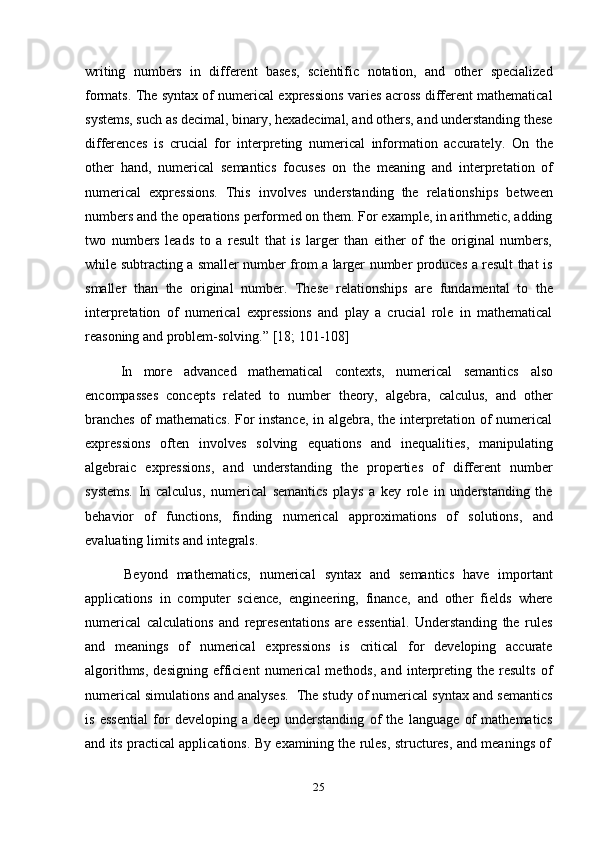 25writing   numbers   in   different   bases,   scientific   notation,   and   other   specialized
formats. The syntax of numerical expressions varies across different mathematical
systems, such as decimal, binary, hexadecimal, and others, and understanding these
differences   is   crucial   for   interpreting   numerical   information   accurately.   On   the
other   hand,   numerical   semantics   focuses   on   the   meaning   and   interpretation   of
numerical   expressions.   This   involves   understanding   the   relationships   between
numbers and the operations performed on them. For example, in arithmetic, adding
two   numbers   leads   to   a   result   that   is   larger   than   either   of   the   original   numbers,
while subtracting a smaller number from a larger number produces a result that is
smaller   than   the   original   number.   These   relationships   are   fundamental   to   the
interpretation   of   numerical   expressions   and   play   a   crucial   role   in   mathematical
reasoning   and   problem-solving.”   [18;   101-108]
In   more   advanced   mathematical   contexts,   numerical   semantics   also
encompasses   concepts   related   to   number   theory,   algebra,   calculus,   and   other
branches of mathematics. For instance, in algebra, the interpretation of numerical
expressions   often   involves   solving   equations   and   inequalities,   manipulating
algebraic   expressions,   and   understanding   the   properties   of   different   number
systems.   In   calculus,   numerical   semantics   plays   a   key   role   in   understanding   the
behavior   of   functions,   finding   numerical   approximations   of   solutions,   and
evaluating   limits   and   integrals.
Beyond   mathematics,   numerical   syntax   and   semantics   have   important
applications   in   computer   science,   engineering,   finance,   and   other   fields   where
numerical   calculations   and   representations   are   essential.   Understanding   the   rules
and   meanings   of   numerical   expressions   is   critical   for   developing   accurate
algorithms,   designing   efficient   numerical   methods,   and   interpreting   the  results   of
numerical simulations and analyses.   The study of numerical syntax and semantics
is   essential   for   developing   a   deep   understanding   of   the   language   of   mathematics
and   its   practical   applications.   By   examining   the   rules,   structures,   and   meanings   of 