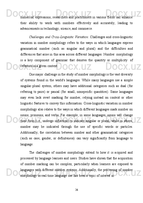 26numerical expressions, researchers and practitioners in various fields can enhance
their   ability   to   work   with   numbers   effectively   and   accurately,   leading   to
advancements   in   technology,   science,   and   commerce.
Challenges and Cross-Linguistic Variation:   Challenges and cross-linguistic
variation   in   number   morphology   refers   to   the   ways   in   which   languages   express
grammatical   number   (such   as   singular   and   plural)   and   the   difficulties   and
differences that arise in this area across different   languages.   Number   morphology
is   a   key   component   of   grammar   that   denotes   the   quantity   or   multiplicity   of
referents   in   a   given   context.
One major challenge in the study of number morphology is the vast diversity
of   systems   found   in   the   world's   languages.   While   many   languages   use   a   simple
singular-plural   system,   others   may   have   additional   categories   such   as   dual   (for
referring   to   pairs)   or   paucal   (for   small,   nonspecific   quantities).   Some   languages
may   even   lack   overt   marking   for   number,   relying   instead   on   context   or   other
linguistic features to convey this information. Cross-linguistic variation in number
morphology also relates to the ways in which different languages mark number on
nouns,   pronouns,   and   verbs.   For   example,   in   some   languages,   nouns   will   change
their  form  (i.e., undergo inflection)  to indicate singular  or plural, while in others,
number   may   be   indicated   through   the   use   of   specific   words   or   particles.
Additionally,   the   correlation   between   number   and   other   grammatical   categories
(such   as   case,   gender,   or   definiteness)   can   vary   significantly   from   language   to
language.
The   challenges   of   number   morphology   extend   to   how   it   is   acquired   and
processed by language learners and users. Studies have shown that the acquisition
of   number   marking   can   be   complex,   particularly   when   learners   are   exposed   to
languages with different  number systems.  Additionally, the processing of number
morphology   in   real-time   language   use   has   been   a   topic   of   interest   in 