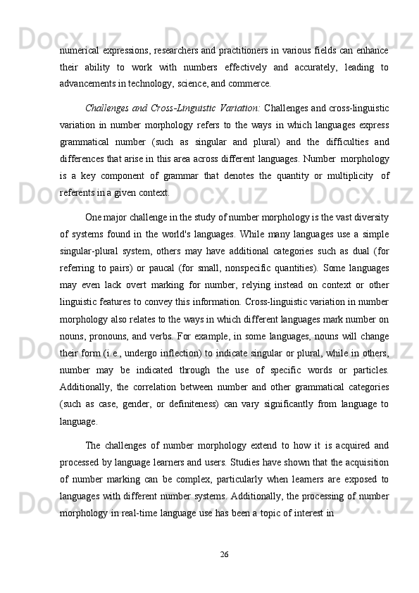 26numerical expressions, researchers and practitioners in various fields can enhance
their   ability   to   work   with   numbers   effectively   and   accurately,   leading   to
advancements   in   technology,   science,   and   commerce.
Challenges and Cross-Linguistic Variation:   Challenges and cross-linguistic
variation   in   number   morphology   refers   to   the   ways   in   which   languages   express
grammatical   number   (such   as   singular   and   plural)   and   the   difficulties   and
differences that arise in this area across different   languages.   Number   morphology
is   a   key   component   of   grammar   that   denotes   the   quantity   or   multiplicity   of
referents   in   a   given   context.
One major challenge in the study of number morphology is the vast diversity
of   systems   found   in   the   world's   languages.   While   many   languages   use   a   simple
singular-plural   system,   others   may   have   additional   categories   such   as   dual   (for
referring   to   pairs)   or   paucal   (for   small,   nonspecific   quantities).   Some   languages
may   even   lack   overt   marking   for   number,   relying   instead   on   context   or   other
linguistic features to convey this information. Cross-linguistic variation in number
morphology also relates to the ways in which different languages mark number on
nouns,   pronouns,   and   verbs.   For   example,   in   some   languages,   nouns   will   change
their  form  (i.e., undergo inflection)  to indicate singular  or plural, while in others,
number   may   be   indicated   through   the   use   of   specific   words   or   particles.
Additionally,   the   correlation   between   number   and   other   grammatical   categories
(such   as   case,   gender,   or   definiteness)   can   vary   significantly   from   language   to
language.
The   challenges   of   number   morphology   extend   to   how   it   is   acquired   and
processed by language learners and users. Studies have shown that the acquisition
of   number   marking   can   be   complex,   particularly   when   learners   are   exposed   to
languages with different  number systems.  Additionally, the processing of number
morphology   in   real-time   language   use   has   been   a   topic   of   interest   in