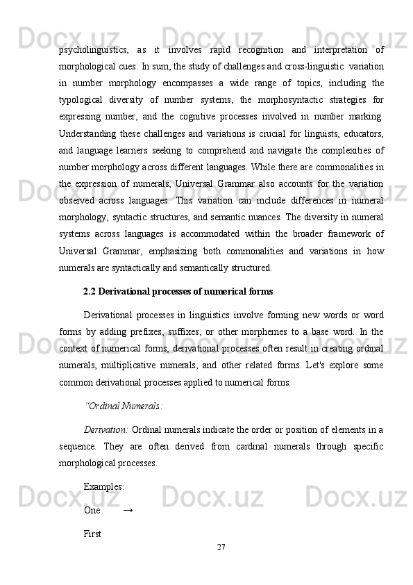 27psycholinguistics,   as   it   involves   rapid   recognition   and   interpretation   of
morphological cues.   In sum, the study of challenges and cross-linguistic   variation
in   number   morphology   encompasses   a   wide   range   of   topics,   including   the
typological   diversity   of   number   systems,   the   morphosyntactic   strategies   for
expressing   number,   and   the   cognitive   processes   involved   in   number   marking.
Understanding   these   challenges   and   variations   is   crucial   for   linguists,   educators,
and   language   learners   seeking   to   comprehend   and   navigate   the   complexities   of
number morphology across different languages. While there are commonalities in
the   expression   of   numerals,   Universal   Grammar   also   accounts   for   the   variation
observed   across   languages.   This   variation   can   include   differences   in   numeral
morphology, syntactic structures, and semantic nuances. The diversity in numeral
systems   across   languages   is   accommodated   within   the   broader   framework   of
Universal   Grammar,   emphasizing   both   commonalities   and   variations   in   how
numerals   are   syntactically   and semantically structured.
2.2 Derivational   processes   of   numerical   forms
Derivational   processes   in   linguistics   involve   forming   new   words   or   word
forms   by   adding   prefixes,   suffixes,   or   other   morphemes   to   a   base   word.   In   the
context of numerical forms, derivational processes often result in creating ordinal
numerals,   multiplicative   numerals,   and   other   related   forms.   Let's   explore   some
common   derivational   processes   applied to   numerical forms:
“Ordinal   Numerals:
Derivation:   Ordinal numerals indicate the order or position of elements in a
sequence.   They   are   often   derived   from   cardinal   numerals   through   specific
morphological   processes.
Examples:
One   →
First 