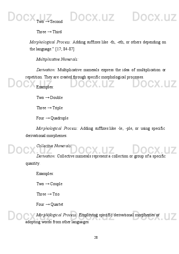 28Two → Second
Three   →   Third
Morphological   Process:   Adding   suffixes   like   -th,   -eth,   or   others   depending   on
the   language.”   [17;   84-87]
Multiplicative   Numerals:
Derivation:   Multiplicative   numerals   express   the   idea   of   multiplication   or
repetition.   They   are   created through   specific   morphological   processes.
Examples:
Two → Double  
Three → Triple  
Four   →   Quadruple
Morphological   Process:   Adding   suffixes   like   -le,   -ple,   or   using   specific  
derivational morphemes.
Collective   Numerals:
Derivation:   Collective   numerals   represent   a   collection or   group   of   a   specific
quantity.
Examples:
Two → Couple  
Three → Trio  
Four   →   Quartet
Morphological   Process:   Employing   specific   derivational   morphemes   or  
adopting   words   from   other languages. 