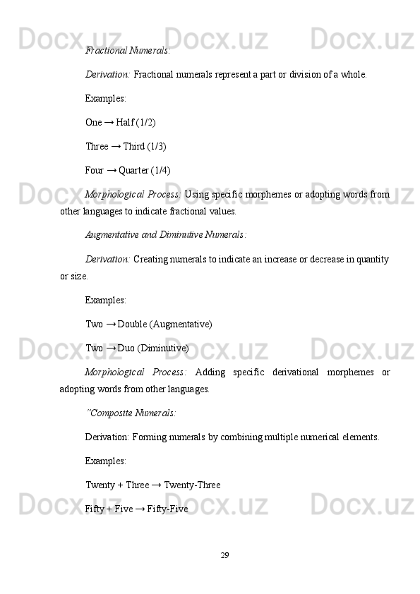 29Fractional   Numerals:
Derivation:  Fractional   numerals   represent   a   part   or   division   of   a   whole.  
Examples:
One → Half (1/2)  
Three → Third (1/3)  
Four   →   Quarter   (1/4)
Morphological   Process:   Using   specific   morphemes   or   adopting   words   from  
other   languages   to   indicate   fractional values.
Augmentative   and   Diminutive   Numerals:
Derivation:  Creating numerals to indicate an increase or decrease in quantity  
or   size.
Examples:
Two → Double (Augmentative)
Two →   Duo   (Diminutive)
Morphological Process: Adding specific derivational morphemes or
adopting   words   from   other languages.
“Composite   Numerals:
Derivation:   Forming   numerals   by   combining   multiple numerical   elements.  
Examples:
Twenty   +   Three   →   Twenty-Three  
Fifty   +   Five →   Fifty-Five 