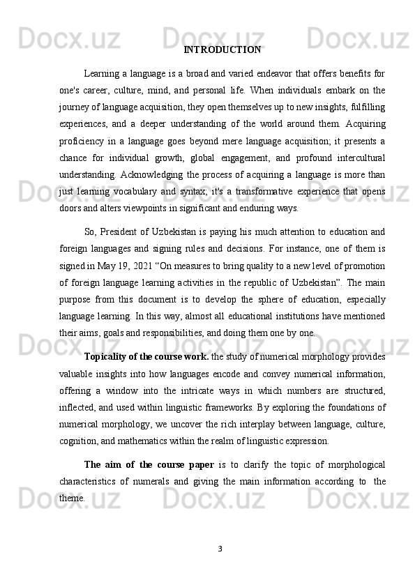 3INTRODUCTION
Learning a language is a broad and varied endeavor that offers benefits for
one's   career,   culture,   mind,   and   personal   life.   When   individuals   embark   on   the
journey of language acquisition, they open themselves up to new insights, fulfilling
experiences,   and   a   deeper   understanding   of   the   world   around   them.   Acquiring
proficiency   in   a   language   goes   beyond   mere   language   acquisition;   it   presents   a
chance   for   individual   growth,   global   engagement,   and   profound   intercultural
understanding.   Acknowledging   the   process   of   acquiring   a   language   is   more   than
just   learning   vocabulary   and   syntax;   it's   a   transformative   experience   that   opens
doors   and alters   viewpoints   in   significant and enduring   ways.
So,   President   of   Uzbekistan   is   paying   his   much   attention   to   education   and
foreign   languages   and   signing   rules   and   decisions.   For   instance,   one   of   them   is
signed in May 19, 2021 “On measures to bring quality to a new level of promotion
of   foreign   language   learning   activities   in   the   republic   of   Uzbekistan”.   The   main
purpose   from   this   document   is   to   develop   the   sphere   of   education,   especially
language learning. In this way, almost all educational institutions have mentioned
their   aims,   goals   and responsibilities,   and doing   them   one   by   one.
Topicality of the course work.  the study of numerical morphology provides
valuable   insights   into   how   languages   encode   and   convey   numerical   information,
offering   a   window   into   the   intricate   ways   in   which   numbers   are   structured,
inflected, and used within linguistic frameworks. By exploring the foundations of
numerical   morphology,   we   uncover   the   rich   interplay   between   language,   culture,
cognition,   and   mathematics   within   the realm   of   linguistic expression.
The   aim   of   the   course   paper   is   to   clarify   the   topic   of   morphological
characteristics   of   numerals   and   giving   the   main   information   according   to   the
theme. 