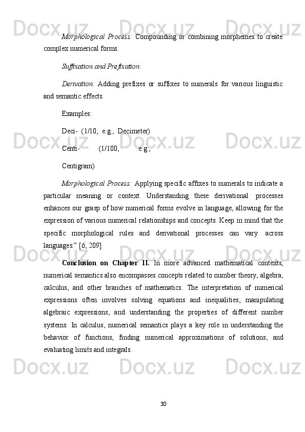 30Morphological   Process:   Compounding   or   combining   morphemes   to   create
complex numerical   forms.
Suffixation   and   Prefixation :
Derivation:   Adding   prefixes   or   suffixes   to   numerals   for   various   linguistic
and semantic   effects.
Examples:
Deci-   (1/10,   e.g.,   Decimeter)
Centi-   (1/100,   e.g.,
Centigram)
Morphological Process:   Applying specific affixes to numerals to indicate a
particular   meaning   or   context.   Understanding   these   derivational   processes
enhances our  grasp of how numerical forms evolve in language, allowing for  the
expression of various numerical relationships and concepts. Keep in mind that the
specific   morphological   rules   and   derivational   processes   can   vary   across
languages.”   [6;   209]
Conclusion   on   Chapter   II.   In   more   advanced   mathematical   contexts,
numerical semantics also encompasses concepts related to number theory, algebra,
calculus,   and   other   branches   of   mathematics.   The   interpretation   of   numerical
expressions   often   involves   solving   equations   and   inequalities,   manipulating
algebraic   expressions,   and   understanding   the   properties   of   different   number
systems.   In   calculus,   numerical   semantics   plays   a   key   role   in   understanding   the
behavior   of   functions,   finding   numerical   approximations   of   solutions,   and
evaluating   limits   and   integrals. 