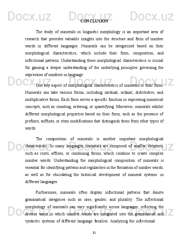 31CONCLUSION
The   study   of   numerals   in   linguistic   morphology   is   an   important   area   of
research   that   provides   valuable   insights   into   the   structure   and   form   of   number
words   in   different   languages.   Numerals   can   be   categorized   based   on   their
morphological   characteristics,   which   include   their   form,   composition,   and
inflectional   patterns.   Understanding   these   morphological   characteristics   is   crucial
for   gaining   a   deeper   understanding   of   the   underlying   principles   governing   the
expression   of numbers   in   language.
One   key   aspect   of   morphological   characteristics   of   numerals   is   their   form.
Numerals   can   take   various   forms,   including   cardinal,   ordinal,   distributive,   and
multiplicative forms. Each form serves a specific function in expressing numerical
concepts,   such   as   counting,  ordering,   or   quantifying.   Moreover,  numerals   exhibit
different   morphological   properties   based   on   their   form,   such   as   the   presence   of
prefixes, suffixes, or stem modifications that distinguish them from other types of
words.
The   composition   of   numerals   is   another   important   morphological
characteristic.   In   many   languages,   numerals   are   composed   of   smaller   elements,
such   as   roots,   affixes,   or   combining   forms,   which   combine   to   create   complex
number   words.   Understanding   the   morphological   composition   of   numerals   is
essential for identifying patterns and regularities in the formation of number words,
as   well   as   for   elucidating   the   historical   development   of   numeral   systems   in
different   languages.
Furthermore,   numerals   often   display   inflectional   patterns   that   denote
grammatical   categories   such   as   case,   gender,   and   plurality.   The   inflectional
morphology   of   numerals   can   vary   significantly   across   languages,   reflecting   the
diverse   ways   in   which   number   words   are   integrated   into   the   grammatical   and
syntactic   systems   of   different   language   families.   Analyzing   the   inflectional 