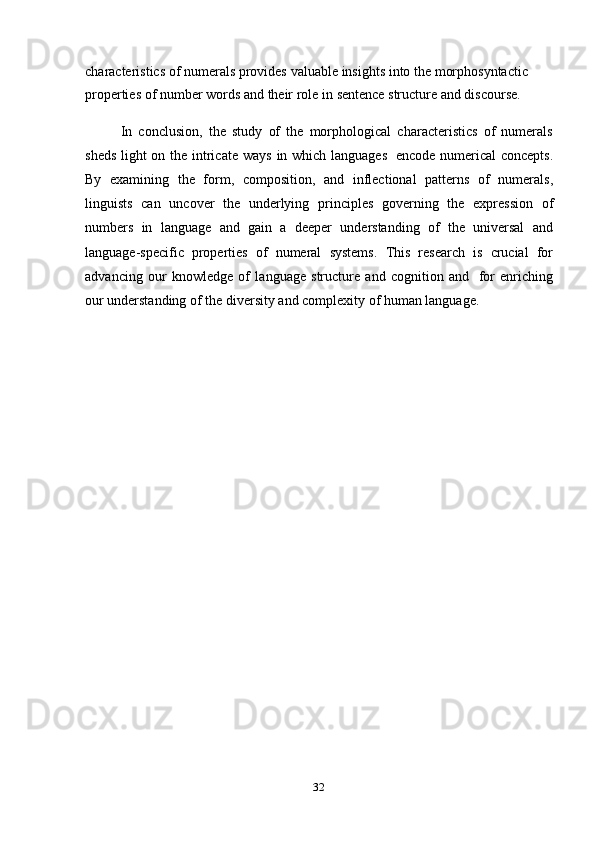 32characteristics   of numerals   provides   valuable   insights   into   the   morphosyntactic  
properties   of   number   words and   their   role   in   sentence   structure and   discourse.
In   conclusion,   the   study   of   the   morphological   characteristics   of   numerals
sheds   light on the intricate ways   in which languages   encode numerical  concepts.
By   examining   the   form,   composition,   and   inflectional   patterns   of   numerals,
linguists   can   uncover   the   underlying   principles   governing   the   expression   of
numbers   in   language   and   gain   a   deeper   understanding   of   the   universal   and
language-specific   properties   of   numeral   systems.   This   research   is   crucial   for
advancing   our   knowledge   of   language   structure   and   cognition   and   for   enriching
our   understanding of   the   diversity   and complexity   of   human language. 