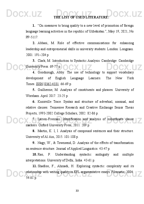 33THE   LIST   OF   USED   LITERATURE:
1. “On measures to bring quality to a new level of promotion of foreign
language learning activities in the republic of Uzbekistan.”, May 19, 2021, No
PP-5117.
2. Abbasi,   M.   Role   of   effective   communications   for   enhancing
leadership and entrepreneurial skills in university students. London: Longman.
2001.   191–204   p.
3. Clark, M. Introduction to Syntactic Analysis. Cambridge: Cambridge
University   Press.   69-77   p.
4. Goodnough,   Abby.   The   use   of   technology   to   support   vocabulary
development         of         English        Language        Learners.        The        New        York
Times.   ISSN   0362-4331 .   66-69   p.
5. Guilherme,   M.   Analysis   of   constituents   and   phrases.   University   of
Worsham.   April   2017.   23-25 p.
6. Knoxville   Trace.   Syntax   and   structure   of   adverbial,   nominal,   and
relative   clauses.   Tennessee   Research   and   Creative   Exchange   Senior   Thesis
Projects,   1993-2002 College   Scholars,   2002.   82-86   p.
7. Larsen-Freeman.   Identification   and   analysis   of   subordinate   clause
markers.   Oxford University   Press,   2011.   209   p.
8. Martin,   K.   I,   I.   Analysis   of   compound   sentences   and   their   structure.
University   of Al   Ain,   2015.   101-108   p.
9. Nagy, W., & Townsend, D. Analysis  of the effects of transformation
on   sentence   structure.   Journal   of   Applied   Linguistics.   43-47   p.
10. Rao,   P.   Understanding   syntactic   ambiguity   and   multiple
interpretations.   University   of   Delhi,   India.   43-61 p.
11. Shadloo,   F.,   Ahmadi,   H.   Exploring   syntactic   complexity   and   its
relationship with writing quality in EFL argumentative essays. Filomatis, 2004.
54-61 p. 