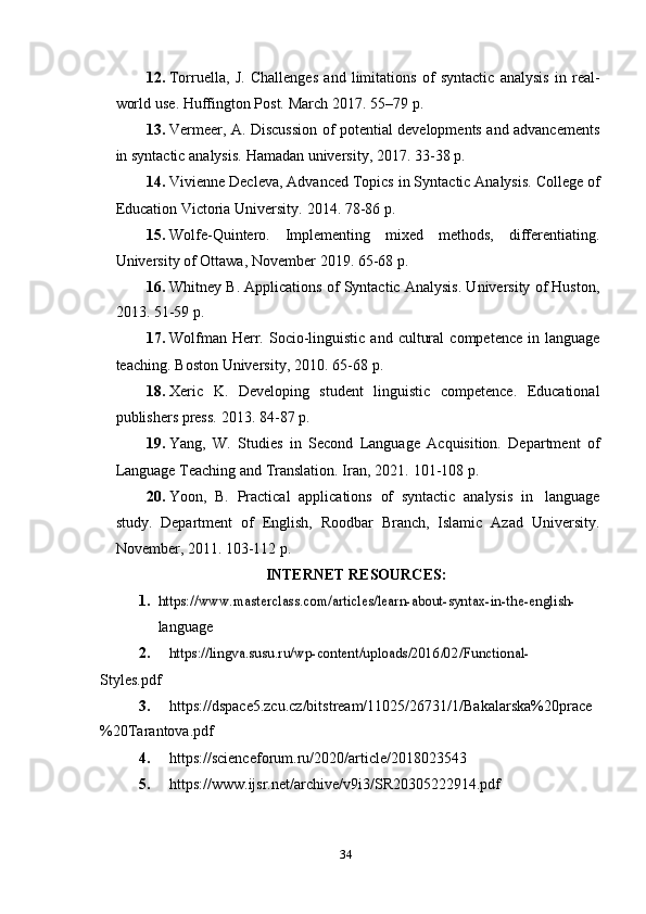 3412. Torruella,   J.   Challenges   and   limitations   of   syntactic   analysis   in   real-
world   use.   Huffington   Post.   March   2017.   55–79   p.
13. Vermeer, A. Discussion of potential developments and advancements
in   syntactic   analysis.   Hamadan university,   2017.   33-38   p.
14. Vivienne Decleva, Advanced Topics in Syntactic Analysis. College of
Education   Victoria   University.   2014.   78-86   p.
15. Wolfe-Quintero.   Implementing   mixed   methods,   differentiating.
University   of   Ottawa,   November   2019.   65-68   p.
16. Whitney B. Applications of Syntactic Analysis. University of Huston,
2013.   51-59 p.
17. Wolfman   Herr.  Socio-linguistic   and  cultural   competence  in  language
teaching.   Boston   University,   2010.   65-68   p.
18. Xeric   K.   Developing   student   linguistic   competence.   Educational
publishers   press.   2013.   84-87 p.
19. Yang,   W.   Studies   in   Second   Language   Acquisition.   Department   of
Language Teaching   and Translation.   Iran,   2021.   101-108   p.
20. Yoon,   B.   Practical   applications   of   syntactic   analysis   in   language
study.   Department   of   English,   Roodbar   Branch,   Islamic   Azad   University.
November,   2011.   103-112   p.
INTERNET   RESOURCES:
1.https://	www.masterclass.com/articles/learn-about-syntax-in-the-english-
language
2.	
https://lingva.susu.ru/wp-content/uploads/2016/02/Functional-
Styles.pdf
3. https://dspace5.zcu.cz/bitstream/11025/26731/1/Bakalarska%20prace
%20Tarantova.pdf
4. https://scienceforum.ru/2020/article/2018023543
5. https:// www.ijsr.net/archive/v9i3/SR20305222914.pdf