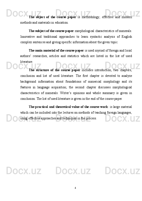 4The   object   of   the   course   paper   is   methodology,   effective   and   modern
methods   and   materials   in   education.
The subject of the course paper  morphological characteristics of numerals.
Innovative   and   traditional   approaches   to   learn   syntactic   analysis   of   English
complex   sentences   and   giving   specific   information   about   the given   topic.
The main material of the course paper  is used myriad of foreign and local
authors’   researches,   articles   and   statistics   which   are   listed   in   the   list   of   used
literature.
The   structure   of   the   course   paper   includes   introduction,   two   chapters,
conclusion   and   list   of   used   literature.   The   first   chapter   is   devoted   to   analyze
background   information   about   foundations   of   numerical   morphology   and   its
features   in   language   acquisition;   the   second   chapter   discusses   morphological
characteristics   of   numerals.   Writer’s   opinions   and   whole   summary   is   given   in
conclusion.   The   list   of   used   literature   is given   in   the end   of   the   course   paper.
The practical and theoretical value of the course work : is large material
which can be included into the lectures on methods of teaching foreign languages,
using   effective   approaches   and techniques   in   the   process.