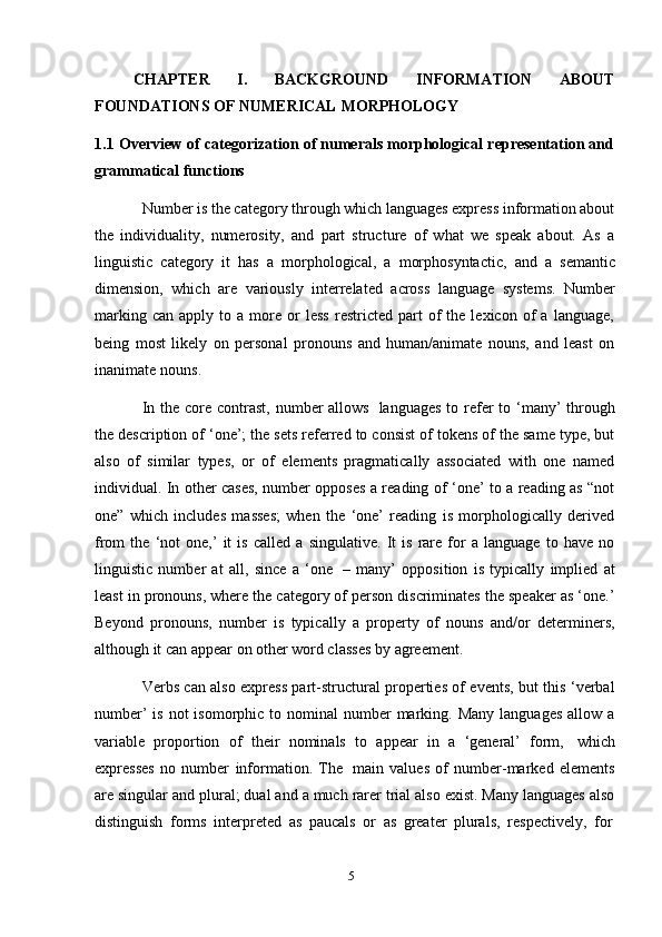 5CHAPTER   I.   BACKGROUND   INFORMATION   ABOUT
FOUNDATIONS   OF   NUMERICAL   MORPHOLOGY
1.1 Overview of categorization of numerals morphological representation and
grammatical functions
Number is the category through which languages express information about
the   individuality,   numerosity,   and   part   structure   of   what   we   speak   about.   As   a
linguistic   category   it   has   a   morphological,   a   morphosyntactic,   and   a   semantic
dimension,   which   are   variously   interrelated   across   language   systems.   Number
marking   can   apply  to   a  more   or   less   restricted   part   of   the  lexicon   of   a   language,
being   most   likely   on   personal   pronouns   and   human/animate   nouns,   and   least   on
inanimate   nouns.
In the core contrast,  number  allows   languages  to refer  to ‘many’  through
the description of ‘one’; the sets referred to consist of tokens of the same type, but
also   of   similar   types,   or   of   elements   pragmatically   associated   with   one   named
individual. In other cases, number opposes a reading of ‘one’ to a reading as “not
one”   which   includes   masses;   when   the   ‘one’   reading   is   morphologically   derived
from   the   ‘not   one,’   it   is   called   a   singulative.   It   is   rare   for   a   language   to   have   no
linguistic   number   at   all,   since   a   ‘one   –   many’   opposition   is   typically   implied   at
least in pronouns, where the category of person discriminates the speaker as ‘one.’
Beyond   pronouns,   number   is   typically   a   property   of   nouns   and/or   determiners,
although it can   appear on   other   word classes   by   agreement.
Verbs can also express part-structural properties of events, but this ‘verbal
number’   is not   isomorphic to  nominal  number  marking. Many   languages  allow  a
variable   proportion   of   their   nominals   to   appear   in   a   ‘general’   form,   which
expresses   no   number   information.   The   main   values   of   number-marked   elements
are singular and plural; dual and a much rarer trial also exist. Many languages also
distinguish   forms   interpreted   as   paucals   or   as   greater   plurals,   respectively,   for