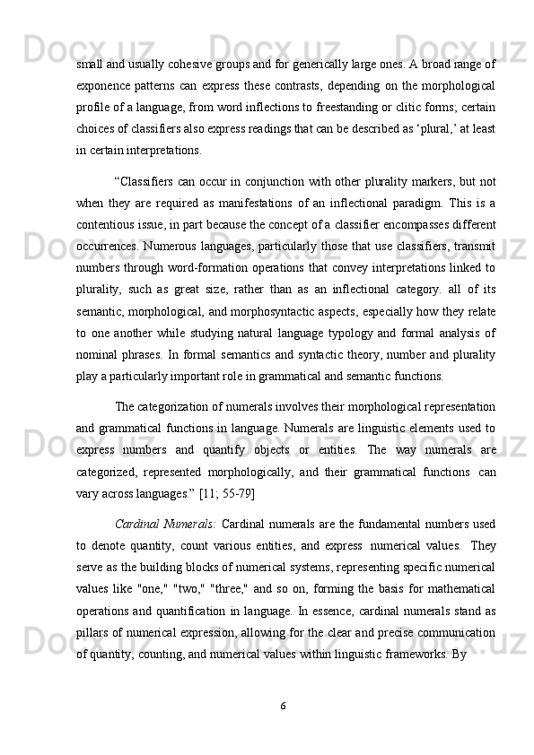 6small and usually cohesive groups and for generically large ones. A broad range of
exponence   patterns   can   express   these   contrasts,   depending   on   the   morphological
profile of a language, from word inflections to freestanding or clitic forms; certain
choices of classifiers also express readings that can be described as ‘plural,’ at least
in   certain   interpretations.
“Classifiers can occur in conjunction with other plurality markers, but not
when   they   are   required   as   manifestations   of   an   inflectional   paradigm.   This   is   a
contentious issue, in part because the concept of a classifier encompasses different
occurrences.   Numerous   languages,   particularly   those   that   use   classifiers,   transmit
numbers   through   word-formation   operations   that   convey   interpretations   linked   to
plurality,   such   as   great   size,   rather   than   as   an   inflectional   category.   all   of   its
semantic, morphological, and morphosyntactic aspects, especially how they relate
to   one   another   while   studying   natural   language   typology   and   formal   analysis   of
nominal   phrases.   In   formal   semantics   and   syntactic   theory,   number   and   plurality
play   a   particularly   important   role   in   grammatical   and   semantic   functions.
The categorization of numerals involves their morphological representation
and  grammatical   functions   in   language.   Numerals   are   linguistic   elements   used   to
express   numbers   and   quantify   objects   or   entities.   The   way   numerals   are
categorized,   represented   morphologically,   and   their   grammatical   functions   can
vary   across   languages.”   [11;   55-79]
Cardinal  Numerals:   Cardinal numerals are the fundamental numbers used
to   denote   quantity,   count   various   entities,   and   express   numerical   values.   They
serve as the building blocks of numerical systems, representing specific numerical
values   like   "one,"   "two,"   "three,"   and   so   on,   forming   the   basis   for   mathematical
operations   and   quantification   in   language.   In   essence,   cardinal   numerals   stand   as
pillars of numerical expression, allowing for the clear and precise communication
of   quantity,   counting,   and   numerical   values   within   linguistic   frameworks.   By 