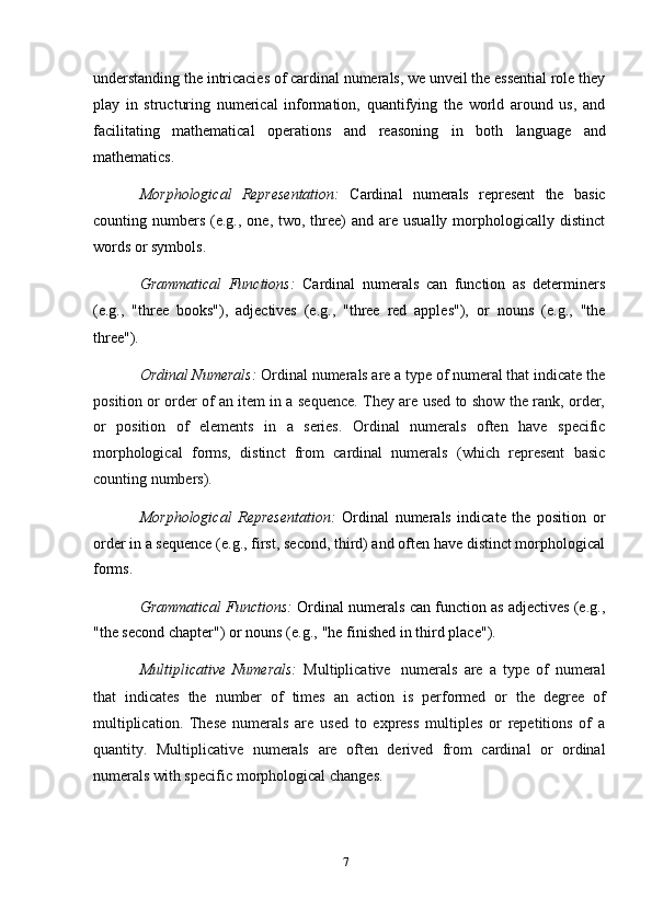 7understanding the intricacies of cardinal numerals, we unveil the essential role they
play   in   structuring   numerical   information,   quantifying   the   world   around   us,   and
facilitating   mathematical   operations   and   reasoning   in   both   language   and
mathematics.
Morphological   Representation:   Cardinal   numerals   represent   the   basic
counting numbers  (e.g., one,  two, three)  and  are usually  morphologically distinct
words   or symbols.
Grammatical   Functions:   Cardinal   numerals   can   function   as   determiners
(e.g.,   "three   books"),   adjectives   (e.g.,   "three   red   apples"),   or   nouns   (e.g.,   "the
three").
Ordinal Numerals:  Ordinal numerals are a type of numeral that indicate the
position   or   order   of   an   item   in   a   sequence.   They   are   used   to   show   the   rank,   order,
or   position   of   elements   in   a   series.   Ordinal   numerals   often   have   specific
morphological   forms,   distinct   from   cardinal   numerals   (which   represent   basic
counting numbers).
Morphological   Representation:   Ordinal   numerals   indicate   the   position   or
order in a sequence (e.g., first, second, third) and often have distinct morphological
forms.
Grammatical Functions:   Ordinal numerals can function as adjectives (e.g.,
"the second   chapter")   or   nouns   (e.g.,   "he   finished   in   third   place").
Multiplicative   Numerals:   Multiplicative   numerals   are   a   type   of   numeral
that   indicates   the   number   of   times   an   action   is   performed   or   the   degree   of
multiplication.   These   numerals   are   used   to   express   multiples   or   repetitions   of   a
quantity.   Multiplicative   numerals   are   often   derived   from   cardinal   or   ordinal
numerals   with   specific   morphological   changes. 
