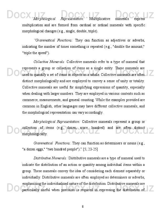8Morphological   Representation:   Multiplicative   numerals   express
multiplication   and   are   formed   from   cardinal   or   ordinal   numerals   with   specific
morphological   changes   (e.g.,   single,   double,   triple).
“Grammatical   Functions:   They   can   function   as   adjectives   or   adverbs,
indicating the number  of  times  something is repeated  (e.g., "double  the  amount,"
"triple   the   speed").
Collective   Numerals:   Collective   numerals   refer   to   a   type   of   numeral   that
represents   a   group   or   collection   of   items   as   a   single   entity.   These   numerals   are
used   to quantify a set of items or objects as a whole. Collective numerals are often
distinct  morphologically and are employed to convey a sense  of unity or  totality.
Collective numerals  are  useful  for  simplifying expressions  of  quantity, especially
when dealing with larger numbers. They are employed in various contexts such as
commerce, measurements, and general counting. While the examples provided are
common in English, other languages  may have different collective numerals, and
the   morphological   representation   can vary accordingly.
Morphological   Representation:   Collective   numerals   represent   a   group   or
collection   of   items   (e.g.,   dozen,   score,   hundred)   and   are   often   distinct
morphologically.
Grammatical   Functions:   They can function as determiners or nouns (e.g.,
"a   dozen   eggs,"   "two   hundred   people").”   [5;   23-25]
Distributive Numerals:  Distributive numerals are a type of numeral used to
indicate the distribution of  an action or  quantity among individual  items within a
group. These numerals convey the idea of considering each element separately or
individually. Distributive numerals are often employed as determiners or adverbs,
emphasizing the individualized nature of the distribution. Distributive numerals are
particularly   useful   when   precision   is   required   in   expressing   the   distribution   of 