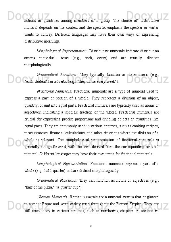 9actions   or   quantities   among   members   of   a   group.   The   choice   of   distributive
numeral   depends   on   the   context   and   the   specific   emphasis   the   speaker   or   writer
wants   to   convey.   Different   languages   may   have   their   own   ways   of   expressing
distributive   meanings.
Morphological  Representation:   Distributive numerals  indicate  distribution
among   individual   items   (e.g.,   each,   every)   and   are   usually   distinct
morphologically.
Grammatical   Functions:   They   typically   function   as   determiners   (e.g.,
"each   student")   or   adverbs   (e.g.,   "they   come   every   week").
Fractional   Numerals:   Fractional   numerals   are   a   type   of   numeral   used   to
express   a   part   or   portion   of   a   whole.   They   represent   a   division   of   an   object,
quantity, or unit into equal parts. Fractional numerals are typically used as nouns or
adjectives,   indicating   a   specific   fraction   of   the   whole.   Fractional   numerals   are
crucial   for   expressing   precise   proportions   and   dividing   objects   or   quantities   into
equal parts. They are commonly used in various contexts, such as cooking recipes,
measurements, financial  calculations, and other  situations  where the division of  a
whole   is   relevant.   The   morphological   representation   of   fractional   numerals   is
generally   straightforward,   with   the   term   derived   from   the   corresponding   cardinal
numeral.   Different   languages   may   have   their   own   terms   for fractional   numerals.
Morphological   Representation:   Fractional   numerals   express   a   part   of   a
whole (e.g.,   half,   quarter)   and are   distinct   morphologically.
Grammatical   Functions:   They   can   function   as   nouns   or   adjectives   (e.g.,
"half   of   the   pizza,"   "a   quarter   cup").
“Roman Numerals:   Roman numerals are a numeral system that originated
in   ancient   Rome   and   were   widely   used   throughout   the   Roman   Empire.   They   are
still   used   today   in   various   contexts,   such   as   numbering   chapters   or   sections   in 