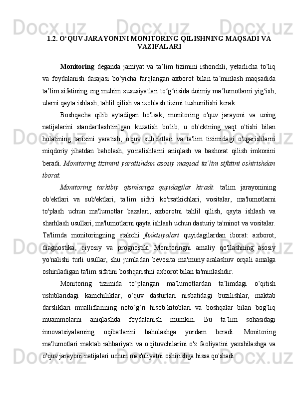 1.2. O‘ QUV JARAYONINI MONITORING QILISHNING MAQSADI VA
VAZIFALARI
Monitoring   deganda   jamiyat   va   ta lim   tizimini   ishonchli,   yetarlicha   to liqʼ ʻ
va   foydalanish   darajasi   bo yicha   farqlangan   axborot   bilan   ta minlash   maqsadida	
ʻ ʼ
ta lim sifatining eng muhim xususiyatlari to g risida doimiy ma lumotlarni yig ish,	
ʼ ʻ ʻ ʼ ʻ
ularni qayta ishlash, tahlil qilish va izohlash tizimi tushunilishi kerak. 
Boshqacha   qilib   aytadigan   bo'lsak,   monitoring   o'quv   jarayoni   va   uning
natijalarini   standartlashtirilgan   kuzatish   bo'lib,   u   ob'ektning   vaqt   o'tishi   bilan
holatining   tarixini   yaratish,   o'quv   sub'ektlari   va   ta'lim   tizimidagi   o'zgarishlarni
miqdoriy   jihatdan   baholash,   yo'nalishlarni   aniqlash   va   bashorat   qilish   imkonini
beradi.   Monitoring tizimini yaratishdan asosiy maqsad   ta’lim sifatini oshirishdan
iborat.
Monitoring   tarkibiy   qismlariga   quyidagilar   kiradi :   ta'lim   jarayonining
ob'ektlari   va   sub'ektlari,   ta'lim   sifati   ko'rsatkichlari,   vositalar,   ma'lumotlarni
to'plash   uchun   ma'lumotlar   bazalari,   axborotni   tahlil   qilish,   qayta   ishlash   va
sharhlash usullari, ma'lumotlarni qayta ishlash uchun dasturiy ta'minot va vositalar.
Ta'limda   monitoringning   etakchi   funktsiyalari   quyidagilardan   iborat:   axborot,
diagnostika,   qiyosiy   va   prognostik.   Monitoringni   amaliy   qo'llashning   asosiy
yo'nalishi   turli   usullar,   shu   jumladan   bevosita   ma'muriy   aralashuv   orqali   amalga
oshiriladigan ta'lim sifatini boshqarishni axborot bilan ta'minlashdir.
Monitoring   tizimida   to plangan   ma lumotlardan   ta limdagi   o qitish	
ʻ ʼ ʼ ʻ
uslublaridagi   kamchiliklar,   o quv   dasturlari   nisbatidagi   buzilishlar,   maktab
ʻ
darsliklari   mualliflarining   noto g ri   hisob-kitoblari   va   boshqalar   bilan   bog liq
ʻ ʻ ʻ
muammolarni   aniqlashda   foydalanish   mumkin.   Bu   ta lim   sohasidagi	
ʼ
innovatsiyalarning   oqibatlarini   baholashga   yordam   beradi.   Monitoring
ma'lumotlari maktab rahbariyati va o'qituvchilarini o'z faoliyatini yaxshilashga va
o'quv jarayoni natijalari uchun mas'uliyatni oshirishga hissa qo'shadi. 
