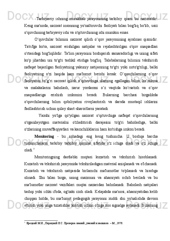   Tarbiyaviy   ishning   murakkab   jarayonining   tarkibiy   qismi   bu   nazoratdir.
Keng ma'noda, nazorat  insonning yo'naltiruvchi faoliyati bilan bog'liq bo'lib, usiz
o'quvchining tarbiyaviy ishi va o'qituvchining ishi mumkin emas.  
O‘quvchilar   bilimini   nazorat   qilish   o‘quv   jarayonining   ajralmas   qismidir.
Ta'rifga   ko'ra,   nazorat   erishilgan   natijalar   va   rejalashtirilgan   o'quv   maqsadlari
o'rtasidagi bog'liqlikdir. Ta'lim jarayonini boshqarish samaradorligi va uning sifati
ko'p   jihatdan   uni   to'g'ri   tashkil   etishga   bog'liq.   Talabalarning   bilimini   tekshirish
nafaqat   bajarilgan   faoliyatning   yakuniy  natijasining   to'g'ri   yoki   noto'g'riligi,  balki
faoliyatning   o'zi   haqida   ham   ma'lumot   berishi   kerak:   O‘quvchilarning   o‘quv
faoliyatini   to‘g‘ri   nazorat   qilish   o‘qituvchiga   ularning   egallagan   bilim,   ko‘nikma
va   malakalarini   baholash,   zarur   yordamni   o‘z   vaqtida   ko‘rsatish   va   o‘quv
maqsadlariga   erishish   imkonini   beradi.   Bularning   barchasi   birgalikda
o'quvchilarning   bilim   qobiliyatini   rivojlantirish   va   darsda   mustaqil   ishlarini
faollashtirish uchun qulay shart-sharoitlarni yaratadi.
        Yaxshi   yo'lga   qo'yilgan   nazorat   o'qituvchiga   nafaqat   o'quvchilarning
o'rganilayotgan   materialni   o'zlashtirish   darajasini   to'g'ri   baholashga,   balki
o'zlarining muvaffaqiyatlari va kamchiliklarini ham ko'rishga imkon beradi.
Monitoring   -   bu   sohadagi   eng   keng   tushuncha.   U   boshqa   barcha
tushunchalarni   tarkibiy   tarkibiy   qismlar   sifatida   o'z   ichiga   oladi   va   o'z   ichiga
oladi. 5
 
Monitoringning   dastlabki   nuqtasi   kuzatish   va   tekshirish   hisoblanadi.
Kuzatish va tekshirish jarayonida tekshiriladigan material aniqlanadi va o'lchanadi.
Kuzatish   va   tekshirish   natijasida   birlamchi   ma'lumotlar   to'planadi   va   hisobga
olinadi.   Shu   bilan   birga,   uning   mazmuni   va   ahamiyati   ochib   beriladi   va   bu
ma'lumotlar   nazorat   vazifalari   nuqtai   nazaridan   baholanadi.   Baholash   natijalari
tashqi yoki ichki ifoda, og'zaki izoh oladi. Kelajakda ma'nosi, ahamiyatidan kelib
chiqqan   holda,   bu   ma'lumot   pedagogik   jarayonni   xuddi   shu   yo'nalishda   davom
ettirish yoki unga tuzatishlar kiritish uchun o'ziga xos signalga aylanadi. Bularning
5
    Ерецкий М.И., Пороцкий Е.С. Проверка знаний, умений и навыков. – М., 1978. 
