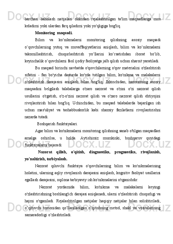 barchasi   baholash   natijalari   oldindan   rejalashtirilgan   ta'lim   maqsadlariga   mos
keladimi yoki ulardan farq qiladimi yoki yo'qligiga bog'liq.
Monitoring  maqsadi.
Bilim   va   ko‘nikmalarni   monitoring   qilishning   asosiy   maqsadi
o‘quvchilarning   yutuq   va   muvaffaqiyatlarini   aniqlash,   bilim   va   ko‘nikmalarni
takomillashtirish,   chuqurlashtirish   yo‘llarini   ko‘rsatishdan   iborat   bo‘lib,
keyinchalik o‘quvchilarni faol ijodiy faoliyatga jalb qilish uchun sharoit yaratiladi.
Bu maqsad birinchi  navbatda o'quvchilarning o'quv materialini o'zlashtirish
sifatini   -   fan   bo'yicha   dasturda   ko'zda   tutilgan   bilim,   ko'nikma   va   malakalarni
o'zlashtirish   darajasini   aniqlash   bilan   bog'liq.   Ikkinchidan,   nazoratning   asosiy
maqsadini   belgilash   talabalarga   o'zaro   nazorat   va   o'zini   o'zi   nazorat   qilish
usullarini   o'rgatish,   o'z-o'zini   nazorat   qilish   va   o'zaro   nazorat   qilish   ehtiyojini
rivojlantirish   bilan   bog'liq.   Uchinchidan,   bu   maqsad   talabalarda   bajarilgan   ish
uchun   mas'uliyat   va   tashabbuskorlik   kabi   shaxsiy   fazilatlarni   rivojlantirishni
nazarda tutadi.
    Boshqarish funktsiyalari.
Agar bilim va ko'nikmalarni monitoring qilishning sanab o'tilgan maqsadlari
amalga   oshirilsa,   u   holda.   Aytishimiz   mumkinki,   boshqaruv   quyidagi
funktsiyalarni bajaradi:
      Nazorat   qilish,   o'qitish,   diagnostika,   prognostika,   rivojlanish,
yo'naltirish, tarbiyalash.
Nazorat   qiluvchi   funktsiya   o'quvchilarning   bilim   va   ko'nikmalarining
holatini,  ularning  aqliy  rivojlanish  darajasini  aniqlash,  kognitiv  faoliyat   usullarini
egallash darajasini, oqilona tarbiyaviy ish ko'nikmalarini o'rganishdir.
        Nazorat   yordamida   bilim,   ko'nikma   va   malakalarni   keyingi
o'zlashtirishning boshlang'ich darajasi aniqlanadi, ularni o'zlashtirish chuqurligi va
hajmi   o'rganiladi.   Rejalashtirilgan   natijalar   haqiqiy   natijalar   bilan   solishtiriladi,
o‘qituvchi   tomonidan   qo‘llaniladigan   o‘qitishning   metod,   shakl   va   vositalarining
samaradorligi o‘zlashtiriladi. 