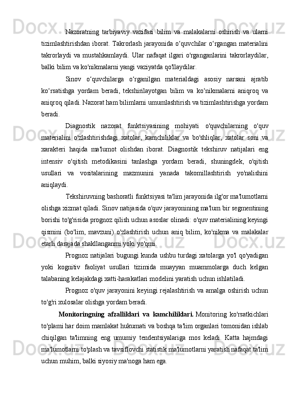         Nazoratning   tarbiyaviy   vazifasi   bilim   va   malakalarni   oshirish   va   ularni
tizimlashtirishdan iborat. Takrorlash jarayonida o‘quvchilar  o‘rgangan materialini
takrorlaydi   va   mustahkamlaydi.   Ular   nafaqat   ilgari   o'rganganlarini   takrorlaydilar,
balki bilim va ko'nikmalarni yangi vaziyatda qo'llaydilar.
        Sinov   o‘quvchilarga   o‘rganilgan   materialdagi   asosiy   narsani   ajratib
ko‘rsatishga   yordam   beradi,   tekshirilayotgan   bilim   va   ko‘nikmalarni   aniqroq   va
aniqroq qiladi. Nazorat ham bilimlarni umumlashtirish va tizimlashtirishga yordam
beradi.
        Diagnostik   nazorat   funktsiyasining   mohiyati   o'quvchilarning   o'quv
materialini   o'zlashtirishdagi   xatolar,   kamchiliklar   va   bo'shliqlar,   xatolar   soni   va
xarakteri   haqida   ma'lumot   olishdan   iborat.   Diagnostik   tekshiruv   natijalari   eng
intensiv   o'qitish   metodikasini   tanlashga   yordam   beradi,   shuningdek,   o'qitish
usullari   va   vositalarining   mazmunini   yanada   takomillashtirish   yo'nalishini
aniqlaydi.
        Tekshiruvning bashoratli funktsiyasi ta'lim jarayonida ilg'or ma'lumotlarni
olishga xizmat qiladi. Sinov natijasida o'quv jarayonining ma'lum bir segmentining
borishi to'g'risida prognoz qilish uchun asoslar olinadi: o'quv materialining keyingi
qismini   (bo'lim,   mavzuni)   o'zlashtirish   uchun   aniq   bilim,   ko'nikma   va   malakalar
etarli darajada shakllanganmi yoki yo'qmi.
        Prognoz natijalari bugungi kunda ushbu turdagi xatolarga yo'l qo'yadigan
yoki   kognitiv   faoliyat   usullari   tizimida   muayyan   muammolarga   duch   kelgan
talabaning kelajakdagi xatti-harakatlari modelini yaratish uchun ishlatiladi.
        Prognoz o'quv jarayonini keyingi rejalashtirish va amalga oshirish uchun
to'g'ri xulosalar olishga yordam beradi.
Monitoringning   afzalliklari   va   kamchiliklari.   Monitoring   ko'rsatkichlari
to'plami har doim mamlakat hukumati va boshqa ta'lim organlari tomonidan ishlab
chiqilgan   ta'limning   eng   umumiy   tendentsiyalariga   mos   keladi.   Katta   hajmdagi
ma'lumotlarni to'plash va tavsiflovchi statistik ma'lumotlarni yaratish nafaqat ta'lim
uchun muhim, balki siyosiy ma'noga ham ega. 