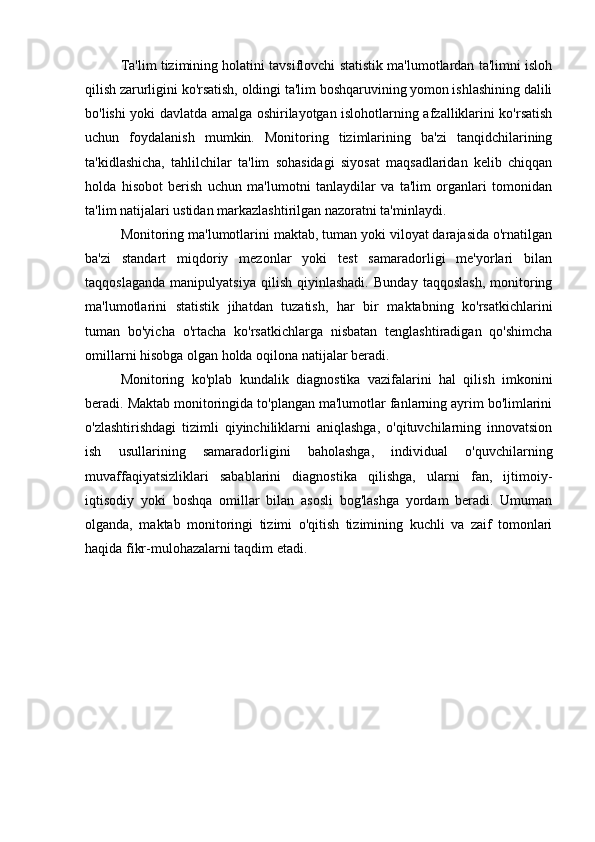 Ta'lim tizimining holatini tavsiflovchi statistik ma'lumotlardan ta'limni isloh
qilish zarurligini ko'rsatish, oldingi ta'lim boshqaruvining yomon ishlashining dalili
bo'lishi yoki davlatda amalga oshirilayotgan islohotlarning afzalliklarini ko'rsatish
uchun   foydalanish   mumkin.   Monitoring   tizimlarining   ba'zi   tanqidchilarining
ta'kidlashicha,   tahlilchilar   ta'lim   sohasidagi   siyosat   maqsadlaridan   kelib   chiqqan
holda   hisobot   berish   uchun   ma'lumotni   tanlaydilar   va   ta'lim   organlari   tomonidan
ta'lim natijalari ustidan markazlashtirilgan nazoratni ta'minlaydi.
Monitoring ma'lumotlarini maktab, tuman yoki viloyat darajasida o'rnatilgan
ba'zi   standart   miqdoriy   mezonlar   yoki   test   samaradorligi   me'yorlari   bilan
taqqoslaganda   manipulyatsiya   qilish   qiyinlashadi.   Bunday   taqqoslash,   monitoring
ma'lumotlarini   statistik   jihatdan   tuzatish,   har   bir   maktabning   ko'rsatkichlarini
tuman   bo'yicha   o'rtacha   ko'rsatkichlarga   nisbatan   tenglashtiradigan   qo'shimcha
omillarni hisobga olgan holda oqilona natijalar beradi.
Monitoring   ko'plab   kundalik   diagnostika   vazifalarini   hal   qilish   imkonini
beradi. Maktab monitoringida to'plangan ma'lumotlar fanlarning ayrim bo'limlarini
o'zlashtirishdagi   tizimli   qiyinchiliklarni   aniqlashga,   o'qituvchilarning   innovatsion
ish   usullarining   samaradorligini   baholashga,   individual   o'quvchilarning
muvaffaqiyatsizliklari   sabablarini   diagnostika   qilishga,   ularni   fan,   ijtimoiy-
iqtisodiy   yoki   boshqa   omillar   bilan   asosli   bog'lashga   yordam   beradi.   Umuman
olganda,   maktab   monitoringi   tizimi   o'qitish   tizimining   kuchli   va   zaif   tomonlari
haqida fikr-mulohazalarni taqdim etadi.
  