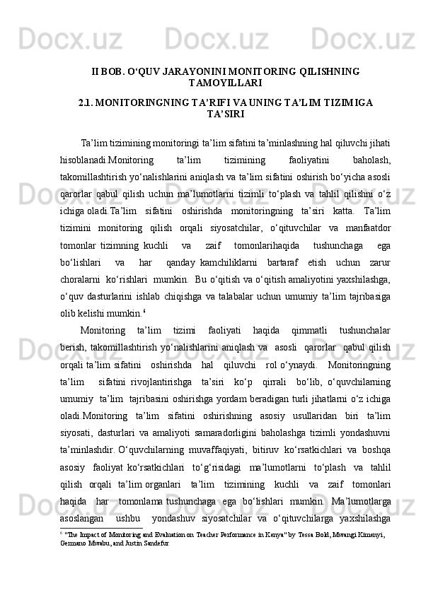 II BOB. O‘QUV JARAYONINI MONITORING QILISHNING
TAMOYILLARI  
2.1. MONITORINGNING TA’RIFI VA UNING TA’LIM TIZIMIGA
TA’SIRI
Ta’lim tizimining monitoringi ta’lim sifatini ta’minlashning hal qiluvchi jihati
hisoblanadi.Monitoring       ta’lim       tizimining       faoliyatini       baholash,
takomillashtirish yo‘nalishlarini aniqlash va ta’lim sifatini oshirish bo‘yicha asosli
qarorlar   qabul   qilish   uchun   ma’lumotlarni   tizimli   to‘plash   va   tahlil   qilishni   o‘z
ichiga oladi.Ta’lim   sifatini   oshirishda   monitoringning   ta’siri   katta.   Ta’lim
tizimini   monitoring   qilish   orqali   siyosatchilar,   o‘qituvchilar   va   manfaatdor
tomonlar   tizimning   kuchli       va       zaif       tomonlarihaqida       tushunchaga       ega
bo‘lishlari       va       har       qanday   kamchiliklarni     bartaraf     etish     uchun     zarur
choralarni   ko‘rishlari   mumkin.   Bu o‘qitish va o‘qitish amaliyotini yaxshilashga,
o‘quv   dasturlarini   ishlab   chiqishga   va   talabalar   uchun   umumiy   ta’lim   tajribasiga
olib kelishi mumkin. 6
Monitoring       ta’lim       tizimi       faoliyati       haqida       qimmatli       tushunchalar
berish,   takomillashtirish   yo‘nalishlarini   aniqlash   va     asosli     qarorlar     qabul   qilish
orqali ta’lim sifatini     oshirishda     hal     qiluvchi     rol o‘ynaydi.     Monitoringning
ta’lim       sifatini   rivojlantirishga     ta’siri     ko‘p     qirrali     bo‘lib,   o‘quvchilarning
umumiy   ta’lim   tajribasini oshirishga yordam beradigan turli jihatlarni o‘z ichiga
oladi.Monitoring     ta’lim     sifatini     oshirishning     asosiy     usullaridan     biri     ta’lim
siyosati,   dasturlari   va   amaliyoti   samaradorligini   baholashga   tizimli   yondashuvni
ta’minlashdir. O‘quvchilarning  muvaffaqiyati,  bitiruv  ko‘rsatkichlari  va  boshqa
asosiy     faoliyat   ko ‘ rsatkichlari     to ‘ g ‘ risidagi     ma ’ lumotlarni     to ‘ plash     va     tahlil
qilish     orqali     ta ’ lim   organlari       ta ’ lim       tizimining       kuchli       va       zaif       tomonlari
haqida       har       tomonlama   tushunchaga     ega     bo ‘ lishlari     mumkin .    Ma ’ lumotlarga
asoslangan     ushbu     yondashuv   siyosatchilar   va   o ‘ qituvchilarga   yaxshilashga
6
  "The Impact of Monitoring and Evaluation on Teacher Performance in Kenya" by Tessa Bold, Mwangi Kimenyi, 
Germano Mwabu, and Justin Sandefur 