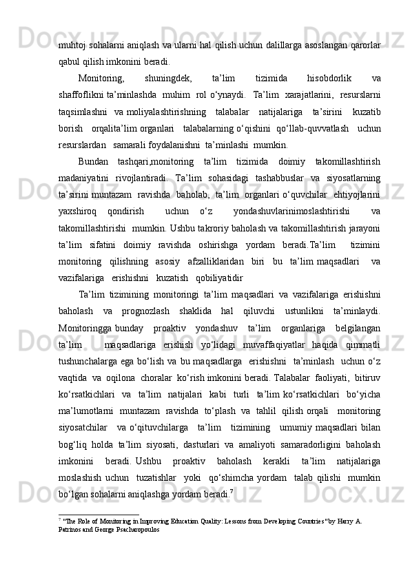 muhtoj   sohalarni   aniqlash   va   ularni   hal   qilish   uchun   dalillarga   asoslangan   qarorlar
qabul   qilish   imkonini   beradi .
Monitoring ,         shuningdek ,         ta ’ lim         tizimida         hisobdorlik         va
shaffoflikni   ta ’ minlashda     muhim     rol   o ‘ ynaydi .    Ta ’ lim     xarajatlarini ,    resurslarni
taqsimlashni     va   moliyalashtirishning       talabalar       natijalariga       ta ’ sirini       kuzatib
borish       orqalita ’ lim   organlari       talabalarning   o ‘ qishini     qo ‘ llab - quvvatlash       uchun
resurslardan     samarali   foydalanishni    ta ’ minlashi    mumkin .  
Bundan    tashqari,monitoring    ta’lim    tizimida    doimiy    takomillashtirish
madaniyatini   rivojlantiradi.   Ta’lim   sohasidagi   tashabbuslar   va   siyosatlarning
ta’sirini muntazam   ravishda   baholab,   ta’lim   organlari o‘quvchilar   ehtiyojlarini
yaxshiroq   qondirish     uchun   o‘z     yondashuvlarinimoslashtirishi     va
takomillashtirishi   mumkin. Ushbu takroriy baholash va takomillashtirish jarayoni
ta’lim   sifatini   doimiy   ravishda   oshirishga   yordam   beradi.Ta’lim     tizimini
monitoring     qilishning     asosiy     afzalliklaridan     biri     bu     ta’lim   maqsadlari       va
vazifalariga   erishishni   kuzatish   qobiliyatidir
Ta’lim  tizimining  monitoringi  ta’lim  maqsadlari  va  vazifalariga  erishishni
baholash     va     prognozlash     shaklida     hal     qiluvchi     ustunlikni     ta’minlaydi.
Monitoringga bunday      proaktiv     yondashuv      ta’lim      organlariga      belgilangan
ta’lim       maqsadlariga   erishish   yo‘lidagi   muvaffaqiyatlar   haqida   qimmatli
tushunchalarga   ega   bo‘lish   va   bu  maqsadlarga     erishishni     ta’minlash     uchun   o‘z
vaqtida  va  oqilona  choralar  ko‘rish imkonini beradi. Talabalar  faoliyati,  bitiruv
ko‘rsatkichlari     va     ta’lim     natijalari     kabi     turli     ta’lim   ko‘rsatkichlari     bo‘yicha
ma’lumotlarni   muntazam   ravishda   to‘plash   va   tahlil   qilish orqali     monitoring
siyosatchilar      va o‘qituvchilarga     ta’lim     tizimining     umumiy maqsadlari bilan
bog‘liq   holda   ta’lim   siyosati,   dasturlari   va   amaliyoti   samaradorligini   baholash
imkonini       beradi.   Ushbu       proaktiv       baholash       kerakli       ta’lim       natijalariga
moslashish   uchun     tuzatishlar     yoki     qo‘shimcha   yordam     talab   qilishi     mumkin
bo‘lgan sohalarni aniqlashga yordam beradi. 7
7
  "The Role of Monitoring in Improving Education Quality: Lessons from Developing Countries" by Harry A. 
Patrinos and George Psacharopoulos 